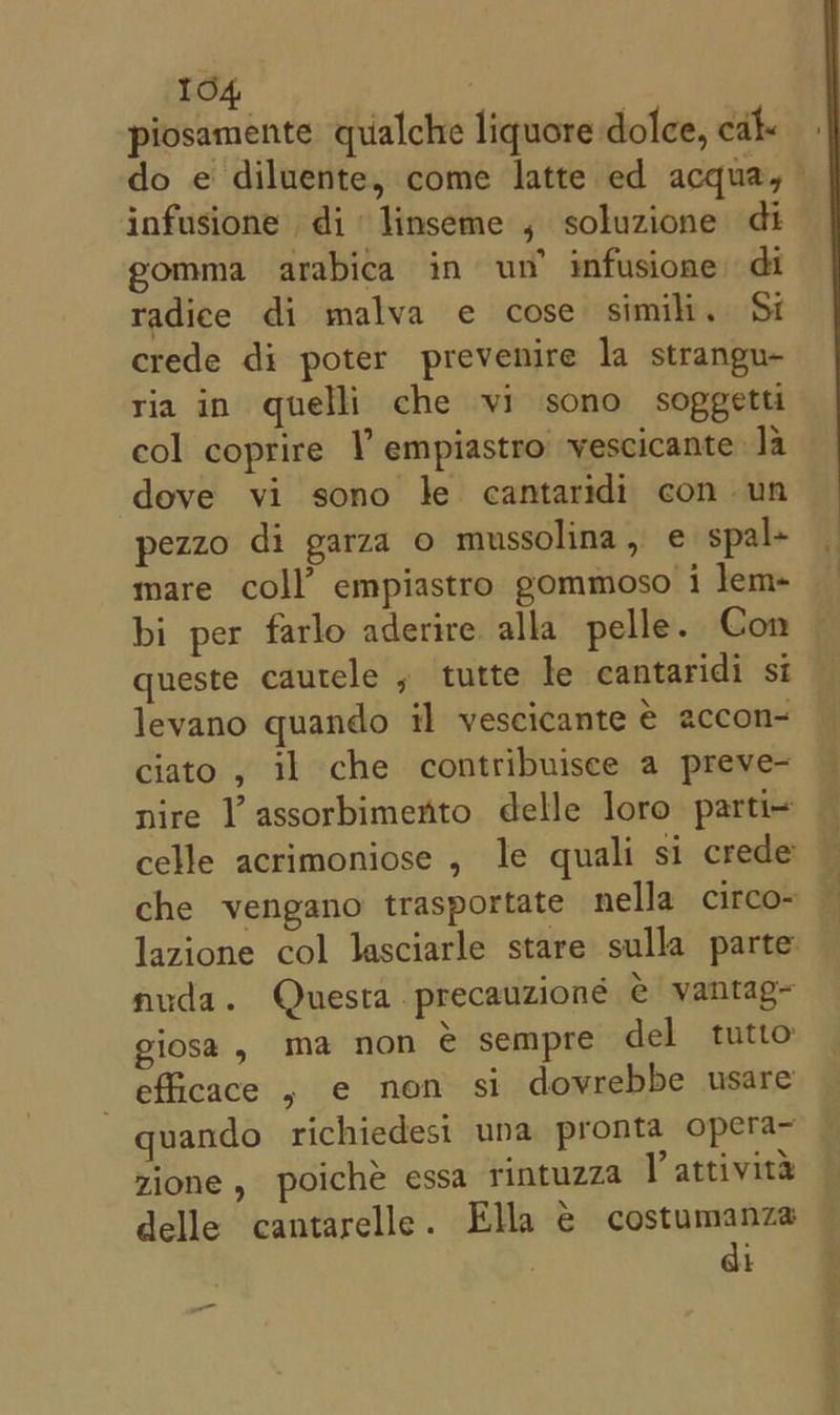 piosamente qualche liquore dolce, cdl do e diluente, come latte ed acqua,— infusione di linseme , soluzione di gomma arabica in un’ infusione di radice di malva e cose simili. Si crede di poter prevenire la strangu- ria in quelli che vi sono soggetti col coprire V empiastro vescicante la dove vi sono le cantaridi con un pezzo di garza o mussolina, e spal+ mare coll’ empiastro gommoso i lem- bi per farlo aderire alla pelle. Con queste cautele , tutte le cantaridi si levano quando il vescicante eé accon- ciato , il che contribuisee a preve- nire l’assorbimento delle loro parti- celle acrimoniose , le quali si crede — che vengano trasportate nella circo- — lazione col lasciarle stare sulla parte nuda. Questa precauzioné € vantag~ giosa, ma non &amp; sempre del tutto efficace , e non si dovrebbe usare quando richiedesi una pronta opera~ zione , poiche essa rintuzza V attivita delle cantarelle. Ella € costumanza di