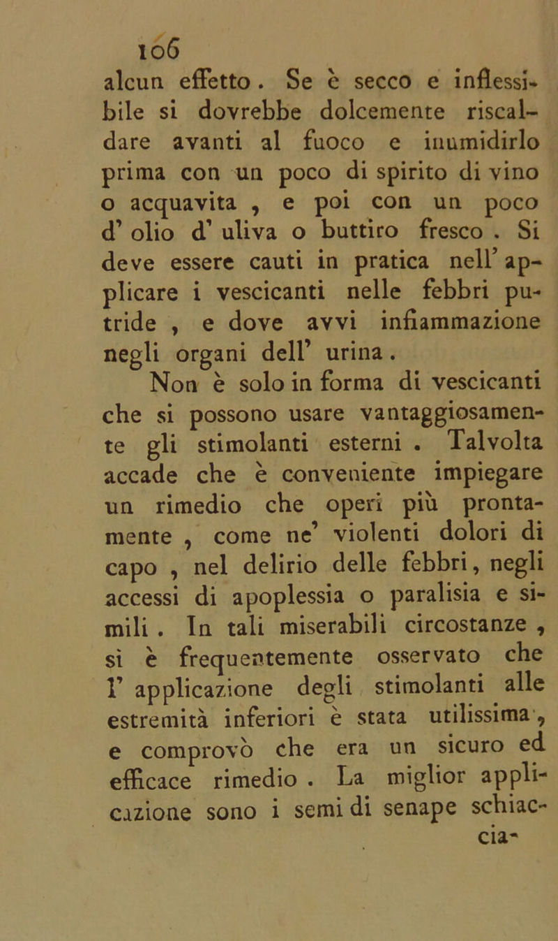 alcun effetto. Se &amp; secco e inflessi- bile si dovrebbe dolcemente riscal- dare avanti al fuoco e inumidirlo prima con un poco di spirito di yino © acquavita , e poi com un poco d@ olio d’ uliva o buttiro fresco . Si deve essere cauti in pratica nell’ ap- plicare i vescicanti nelle febbri pu- tride , e dove avvi infiammazione negli organi dell’ urina. Non @ soloin forma di vescicanti che si possono usare vantaggiosamen- te gli stimolanti esterni . Talvolta accade che € conveniente impiegare un rimedio che operi piu pronta- mente , come ne’ violenti dolori di capo , nel delirio delle febbri, negli accessi di apoplessia o paralisia e si- mili. In tali miserabili circostanze , si é frequentemente osservato che Y applicazione degli stimolanti alle estremita inferiori é stata utilissima’, e comprovyo che era un sicuro ed efficace rimedio. La miglior appli- ~eazione sono i semi di senape schiac- cia-