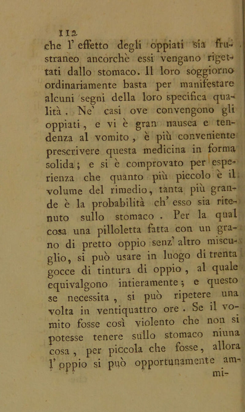 11a che V effetto degli oppiati’ sia frus tati dallo stomaco. Il loro soggiorno ordinariamente basta per manifestare alcuni ‘segni della loro specifica qua~ lita. Ne’ casi ove conyengono gli oppiati, e vi € gran mausea e ten~ denza al vomito, € pil conveniente’ prescrivere questa medicina in forma solida; e si € comprovato per’ espe=) rienza che quanto piu piccolo e il: volume del rimedio, tanta piu gran de é la probabilita ch’ esso sia rite) nuto sullo stomaco. Per la qual gocce di tintura di oppio , al quale equivalgono intieramente; e€ questo se necessita, si puo fipetere una mito fosse cosi violento che non st cosa, per piccola che fosse, allora Y pppio si pud opportunamente ame dl ‘ mi-