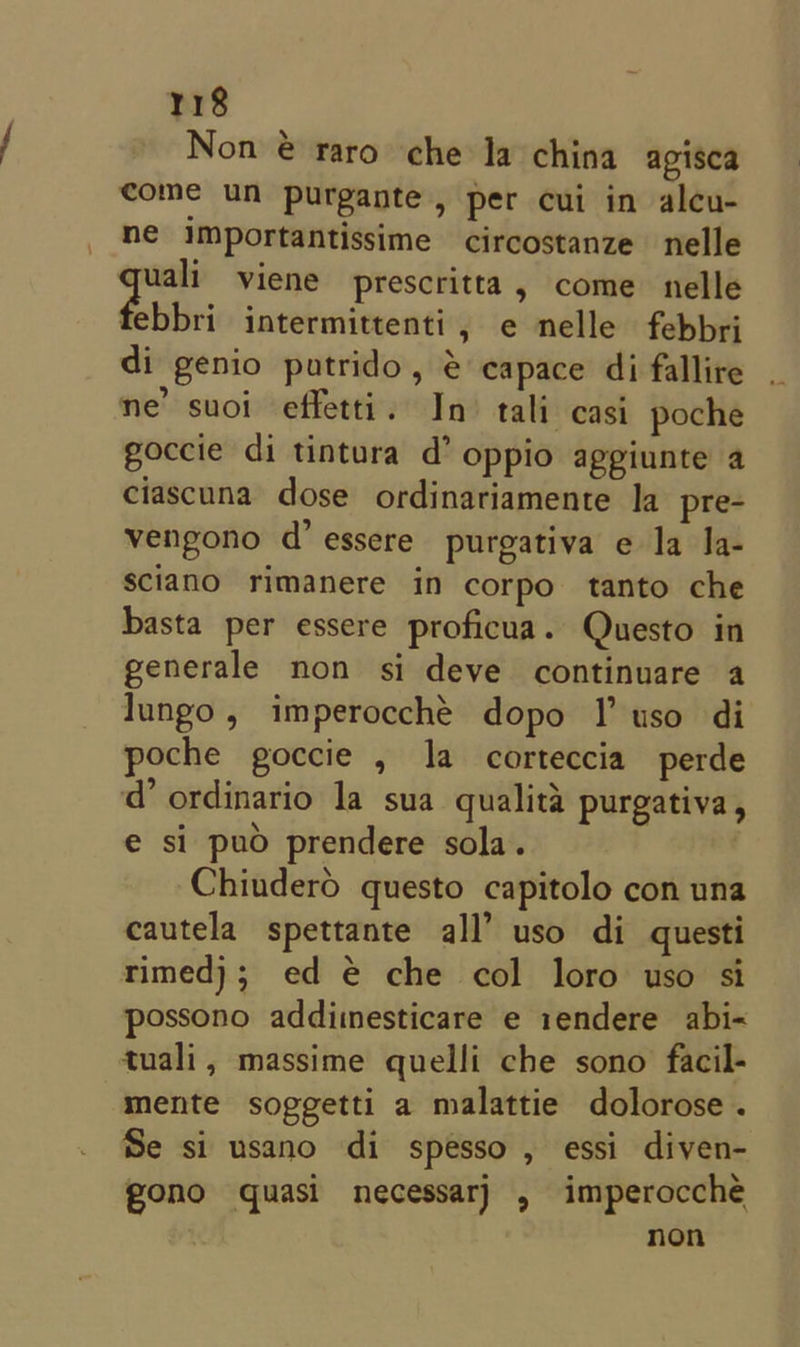 Non @ raro che la china agisca come un purgante, per cui in alcu- ne importantissime circostanze nelle &lt;&lt; viene prescritta, come nelle ebbri intermittenti, e nelle febbri di genio putrido, @ capace di fallire ne’ suoi effetti. In tali casi poche goccie di tintura d’ oppio appiunte a ciascuna dose ordinariamente la pre- vengono d’ essere purgativa e la Ia- sciano rimanere in corpo tanto che basta per essere proficua. Questo in generale non si deve continuare a lungo, imperocché dopo I uso di poche goccie , la corteccia perde d’ ordinario la sua qualita purgativa, e si puo prendere sola. Chiuderod questo capitolo con una cautela spettante all’ uso di questi rimedj; ed @ che col loro uso si possono addimesticare e 1endere abi-« tuali, massime quelli che sono facil- mente soggetti a malattie dolorose . Se si usano di spesso , essi diven- gono quasi necessar) , imperocche non