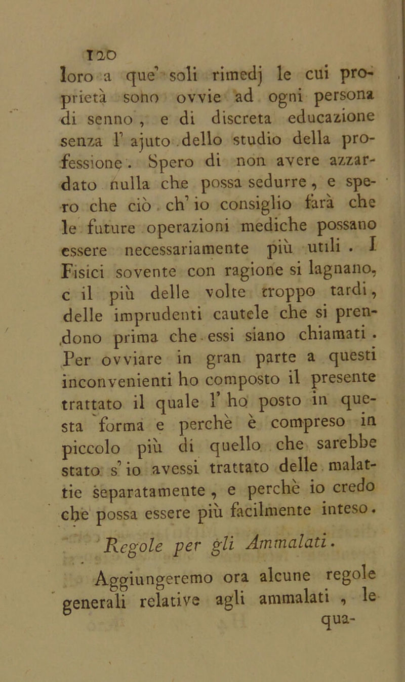 T20 loro’a que’ soli rimedj le cui pro- pricta sono) ovvie* ad. ogni: persona di senno, e di discreta educazione senza l ajuto..dello studio della pro- fessione. Spero di non avere azzar- dato fulla che possasedurre, e spe- - ro che cid. ch’ io consiglio. fara che le future operazioni mediche possano essere necessariamente pit. utili. I Fisici sovente con ragione si lagnano, c il pit delle volte. troppo tardi, delle imprudenti cautele che si pren- dono prima che-essi siano chiamati . Per ovviare in gran parte a questi inconvenienti ho composto il presente trattato il quale Y ho posto in que-— sta forma e perche é compreso in piccolo pin di. quello che, sarebbe stato’ s’ io avessi trattato delle, malat- _ tie separatamente, ¢€ perché io credo che possa essere pit. facilmente inteso. it ‘Regole per gli Ammalati. Aggiungeremo ora alcune regole “generali relative agli ammalati , le gqua-