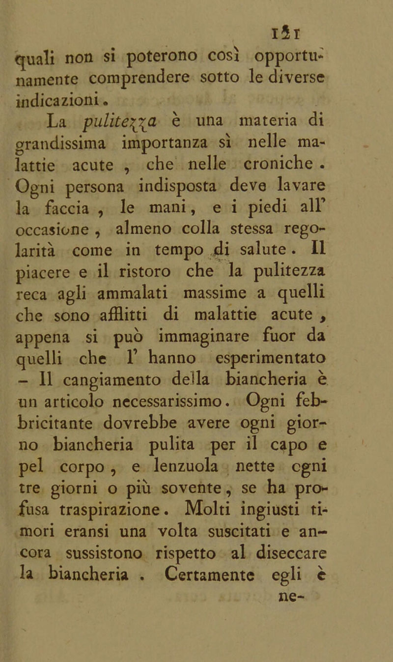 181 quali non si poterono cos} opportu- namente comprendere sotto le diverse indicazioni. La pulitexya @ una materia di grandissima importanza si nelle ma- lattie acute , che nelle croniche. -Qgni persona indisposta deve lavare la faccia, le mani, ei piedi all’ occasione , almeno colla stessa rego- larita come in tempo di salute. Il piacere e il ristoro che la pulitezza reca agli ammalati massime a quelli che sono afflitti di malattie acute , appena si puoO immaginare fuor da quelli che I hanno esperimentato - Il cangiamento della biancheria é un articolo necessarissimo. Ogni feb- bricitante dovrebbe avere ogni gior- no biancheria pulita per il capo e pel corpo, e lenzuola, nette cgni tre giorni o pil: sovente, se ha pro- fusa traspirazione. Molti ingiusti ti- ‘mori eransi una volta suscitati e an— cora sussistono. rispetto al diseccare Ja biancheria . Certamente egli ¢ ne-