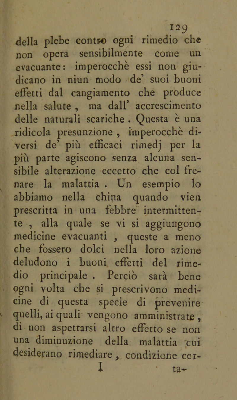 della plebe contve ogni rimedio che non opera sensibilmente come un evacuante: imperocché essi non giu- ‘dicano in niun modo ‘de’ suoi buoni effetti dal cangiamento che produce nella salute, ma dall’ accrescimento delle naturali scariche . Questa e una _ridicola presunzione , imperocche di- versi de’ pil’ efficaci rimedj per la pitt parte agiscono senza alcuna sen- sibile alterazione eccetto che col fre- nare la malattia. Un esempio lo abbiamo nella china quando vien prescritta in una febbre intermitten- te , alla quale se vi si aggiungono medicine evacuanti , queste a meno che fossero dolci nella loro azione deludono i buoni effetti del rime- dio principale. Percid sara bene _ ogni yolta che si prescrivono medi- cine di questa specie di prevenire quelli, ai quali vengono amministrate , di.non aspettarsi altro effetto se non una diminuzione della malattia ‘cui desiderano rimediare , condizione cer- iI ame