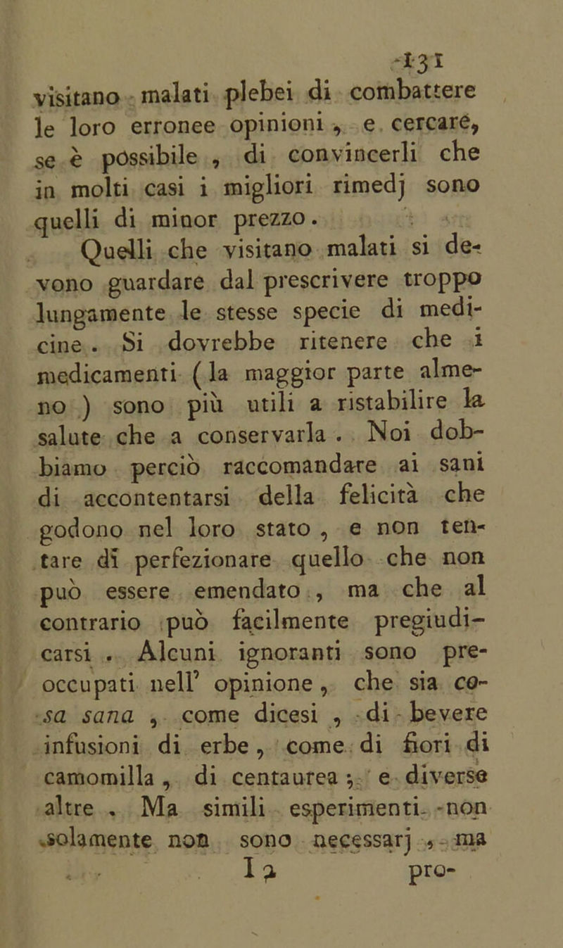 eee visitano... malati, plebei di. combattere le loro erronee opinioni ,..e, cercaré, se. possibile, di conyincerli che in. molti casi i migliori rimedj sono quelli di minor prezzo. “ Quelli che visitano malati si de- vono guardare dal prescrivere troppo lungamente. le. stesse specie di medi- cine. Si dovrebbe ritenere che 1 medicamenti. (la maggtor parte alme- no.) sono piu utili a ristabilire la salute che a conservarla.. Noi dob- biamo. percid. raccomandate ai sani di accontentarsi. della felicita che -godono nel loro stato, ¢ non ten- tare di perfezionare. quello .che non puo essere emendato., ma che al contrario ,puo facilmente pregiudi- carsi... Alcuni ignoranti sono pre- occupati nell’ opinione, che sia ce- sa sana , come dicesi , -di- bevere _infusioni di erbe, come:di fiori. di camomilla, di centaurea ;.’ e. diverse altre... Ma. simili.. esperimenti. -non solamente. nom. sono necessar] »-ma 1a pro-