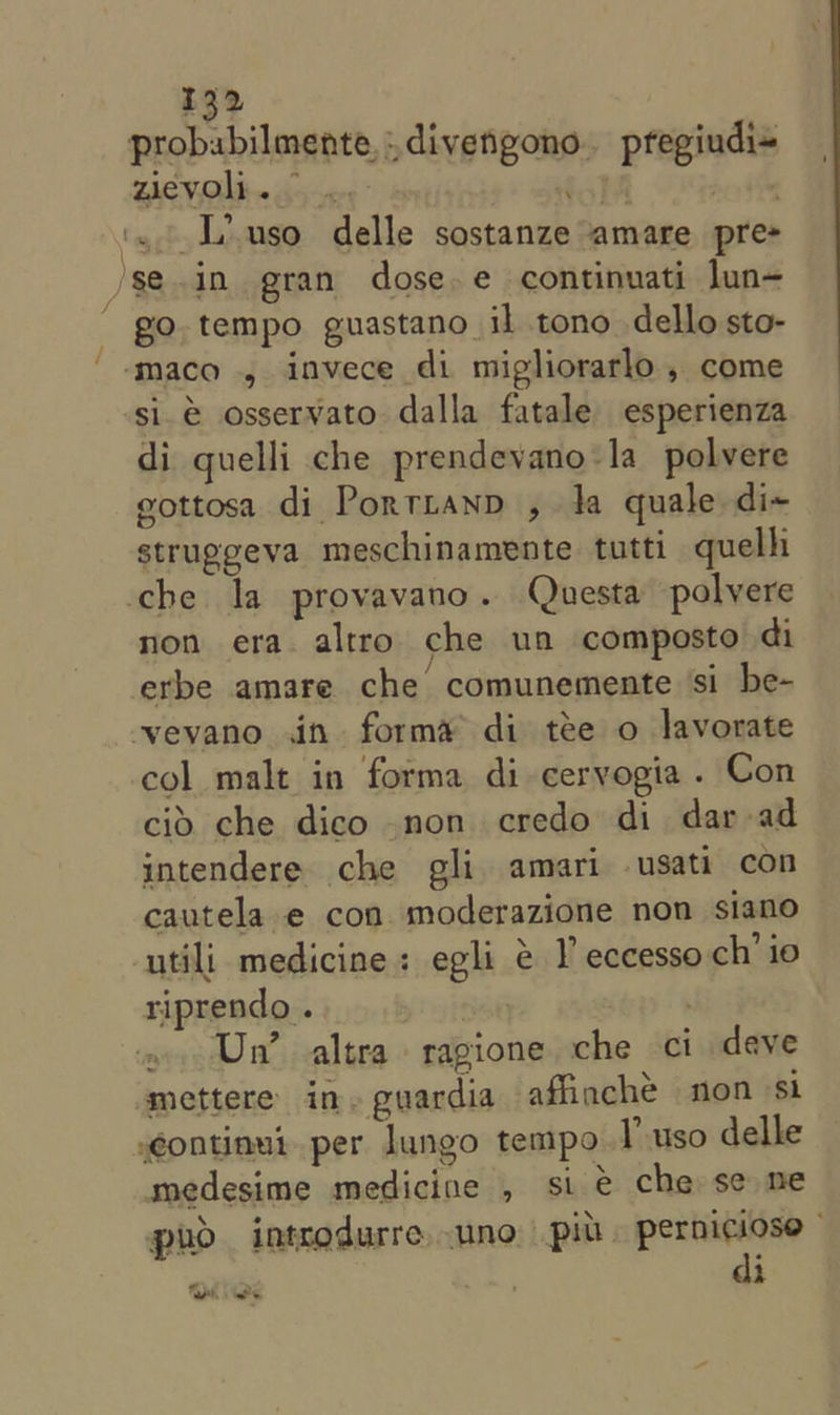 probabilmente,,divengono. pregiudi= zievoli. ‘ ‘5 Lhuso delle sostanze amare pre- /se.in gran dose. e continuati jun-  go. tempo guastano il tono dello sto- -‘maco , invece di migliorarlo , come si. é osservato dalla fatale esperienza di guelli che prendevano-la_ polvere gottosa di Portiranp , Ja quale di~ struggeva meschinamente. tutti quelh che la provavano. Questa polvere non era altro che un composto di ‘erbe amare che comunemente si be- vevano jin forma di tee o lavorate col malt in forma di ceryogia . Con cid che dico non credo di dar ad intendere che gli amari -usati con cautela e con. moderazione non siano utili medicine: egli &amp; V eccesso ch’ io riprendo . | Un’ altra ragione che ct deve mettere in. guardia afiinche non st continut. per lungo tempo I-uso delle medesime medicine , sie che se ne puo introdurre uno pit. sieves &lt;7 : i