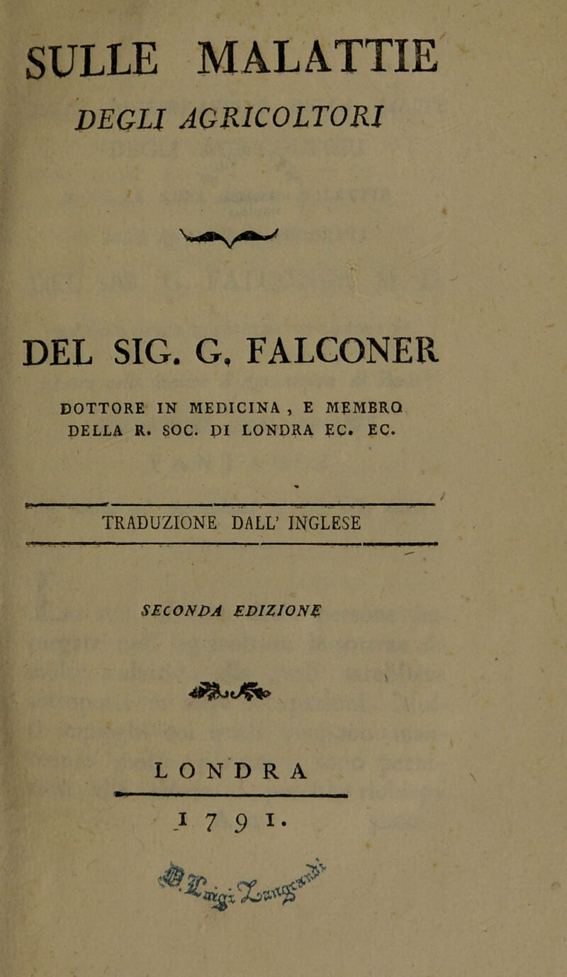 SULLE MALATTIE DEGLI AGRICOLTORI DEL SIG. G, FALCONER DOTTORE IN MEDICINA , E MEMBRQ DELLA R. SOC. DI LONDRA EC. EC. TRADUZIONE DALL’ INGLESE SEC ONDA EDIZIONE o L O N D R A