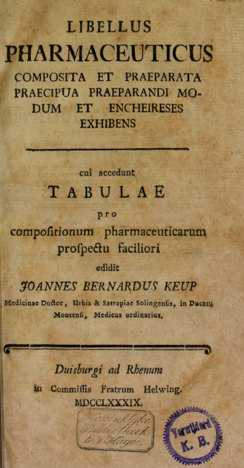 LIBELLUS PHARMACEUTICUS COMPOSITA ET PRAEPARATA PRAECIPUA PRAEPARANDI MO- DUM ET ENCHEIRESES EXHIBENS cui accedunt -TABULAE pro compofitionum pharmaceuticarum profpedlu faciliori edidit • ^0ANNES BERNARDUS KEUP ^ Medicinae DoAor, Urbis Sc Satrapiae Solingeniisy in Dncatl^ Montenii, Medicus ordinarius. i Diiishurgi ad Rhenum Iu Commillis Fratrum Helwing, jMDCCLXXXlX. —-