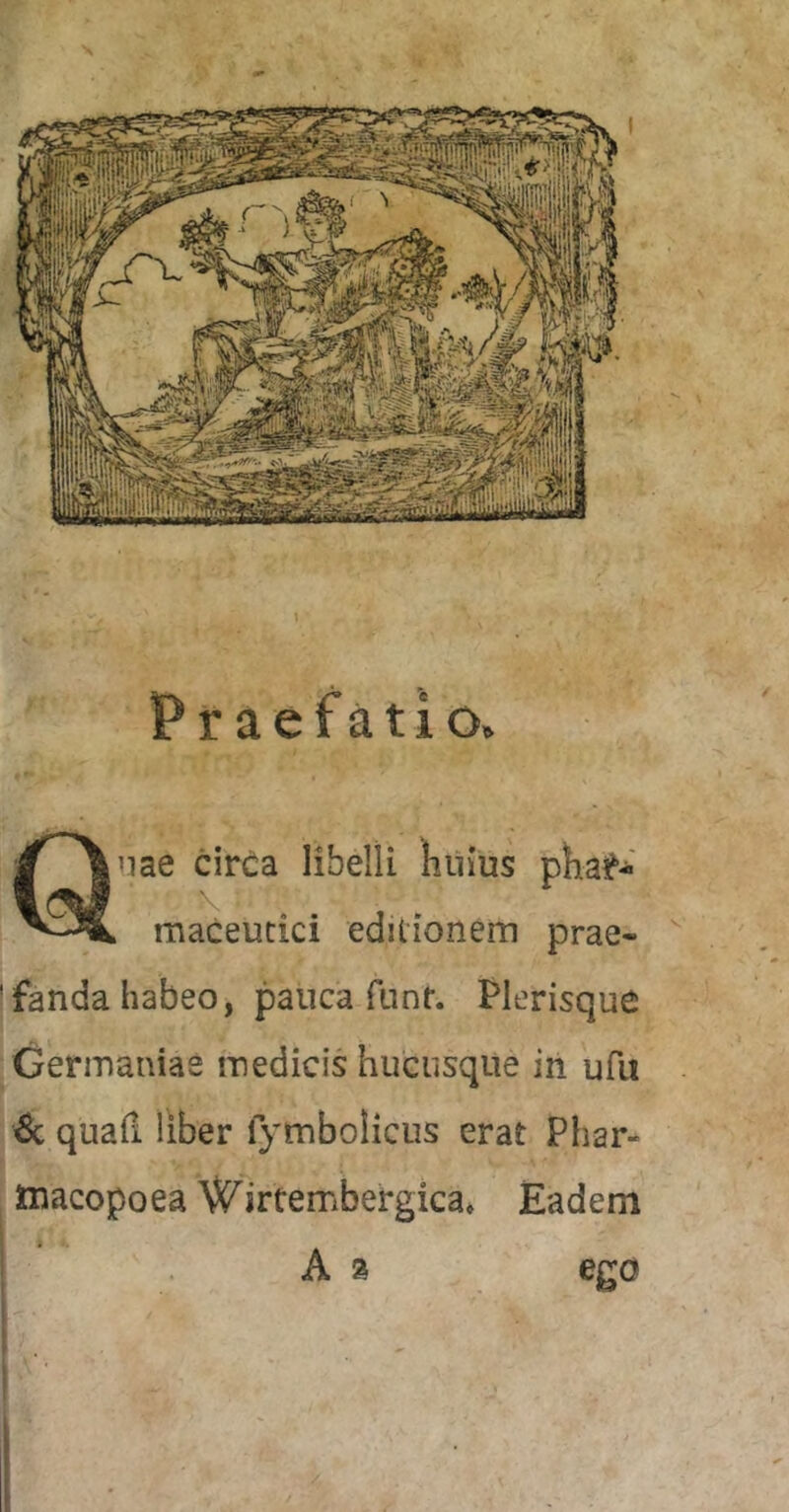 Praefatio. nae circa libelli huius pha^-' maceucici editionem prae- * fanda habeo, pauca fnnf. Plerisque Germaniae medicis hucusque in ufii quafi liber fymbolicus erat Phar- ttiacopoea \^irtembergica» Eadem