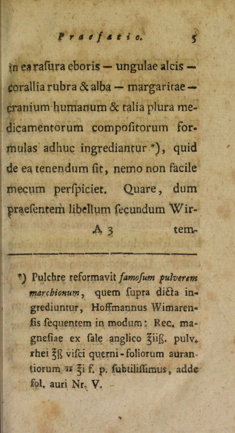 fratfstio, j earafqra eboris — ungulae alcis — corallia rubra & alba — margaritae — cranium humanum Sc talia plura me- dicamentorum compofitorum for- mulas’adhuc ingrediantur.*), quid de ea tenendum fit, nemo non facile mecum perfpiciet. Quare, dum praefentem libellum fecundum Wir- A 3 tem- *■) Pulchre reformavit famofum fulvertm marcbionumy quem fupra di£la in- grediuntur, HoJfFmannus Wimaren» fis fequentem in modum: Rec« ma- gnefiae ex fale anglico pulv«. rhei vifci querni-foliorum auran- tiorum ai f. p. fubtiliflimus, adde