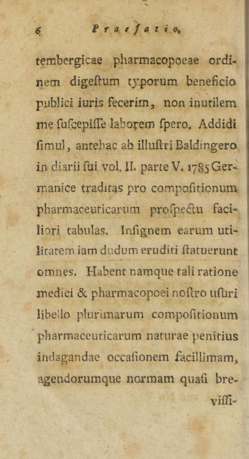 f r a f } a t % tembergicae pharmacopoeae ordi- nem digeftum t^^porum beneficio publici iuris fecerim, non inutilem me rufcepifre labopem fpero* Addidi fimul, antehac ab illuflriBaldingero in diarii fui vol, IL parte V« 1785 Ger- manice traditas pro compofitionum. pharmaceuticarum prorpedu faci- liori tabulas. Infignem earum utU litarem iam diidum eruditi flatuerunt omnes. Habent namque tali ratione medici & pharmacopoei nofcro ufuri libello plurimarum comp^ofidonum ' pharmaceuticarum naturae penitius indagandae occafionem facillimam, agendorumque normam qiiafi bre- vifli-