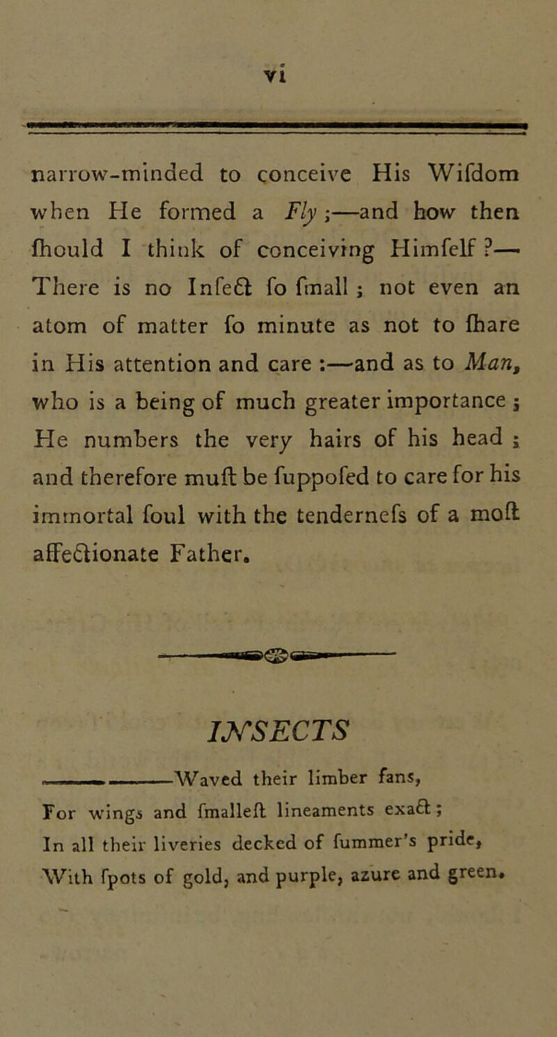 narrow-minded to conceive His Wifdom when He formed a Fly ;—and how then fhould I think of conceiving Himfelf ?— There is no Infedl fo fmall; not even an atom of matter fo minute as not to fhare in His attention and care :—and as to Marif who is a being of much greater importance j He numbers the very hairs of his head ; and therefore muft be fuppofed to care for his immortal foul with the tendernefs of a moft affedlionate Father. itggi^ar-ip mSECTS . I Waved their limber fans, For wings and fmalleft lineaments exa£t; In all their liveries decked of fummer’s pride, With fpots of gold, and purple, azure and green.