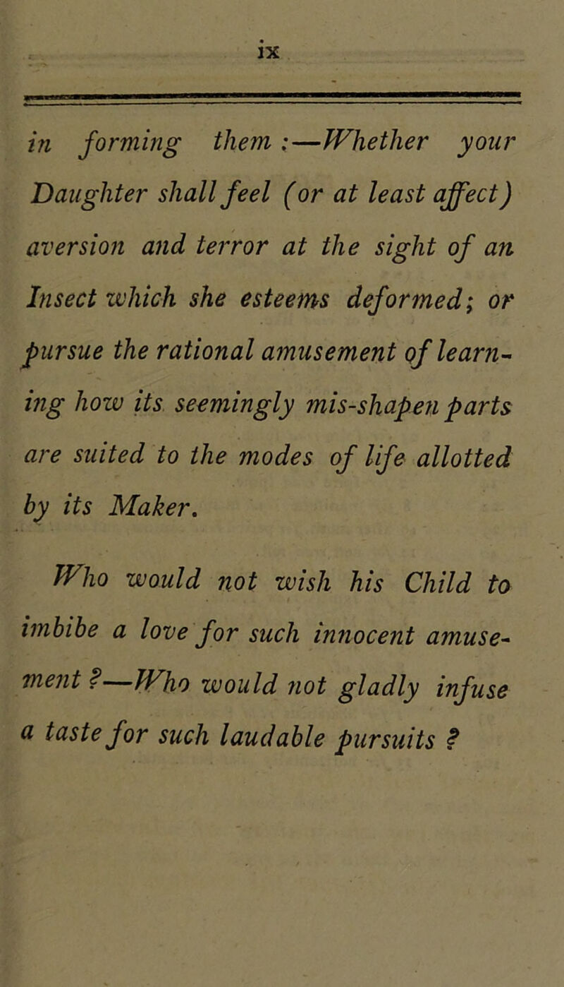 hi forming them ;—Whether your Daughter shall feel (or at least affect) aversion and terror at the sight of an Insect which she esteems deformed; or pursue the rational amusement of learns- ing hozv its seemingly mis-shapen parts are suited to the modes of life allotted by its Maker. Who would not wish his Child to imbibe a love for such innocent amuse^ ment f—Who would not gladly infuse a taste for such laudable pursuits f