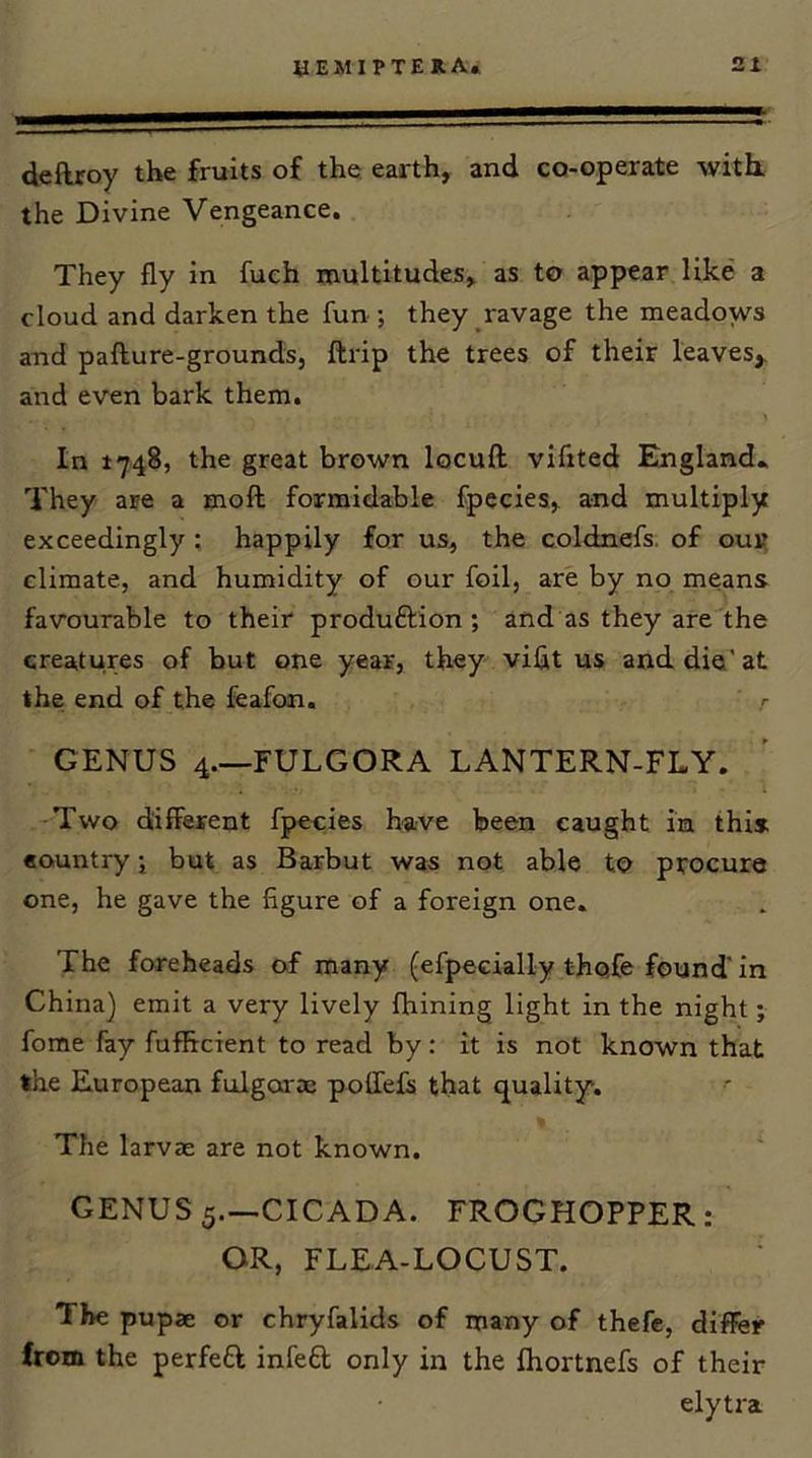 deftroy the fruits of the earth, and co-operate with, the Divine Vengeance. They fly in fuch multitudes, as to appear like a cloud and darken the fun ; they ravage the meadows and pafture-grounds, ftrip the trees of their leaves,, and even bark them. In 1748, the great brown locuft vifited England* They are a moil formidable fpecies, and multiply exceedingly : happily for us, the coldnefs. of oui? climate, and humidity of our foil, are by no means favourable to their produftion ; and as they are the creatures of but one year, they viflt us and die' at the end of the feafon. GENUS 4—FULGORA LANTERN-FLY. ■Two different fpecies have been caught in this country; but as Barbut was not able to procure one, he gave the figure of a foreign one. The foreheads of many (efpecially thofe found' in China) emit a very lively fliining light in the night; fome fay fuflFrcient to read by: it is not known that the European fulgorae poffefs that quality. The larvae are not known. GENUS 5.—CICADA. FROGHOPPER: OR, FLEA-LOCUST. The pupae or chryfalids of many of thefe, differ from the perfeft infefl only in the fliortnefs of their elytra