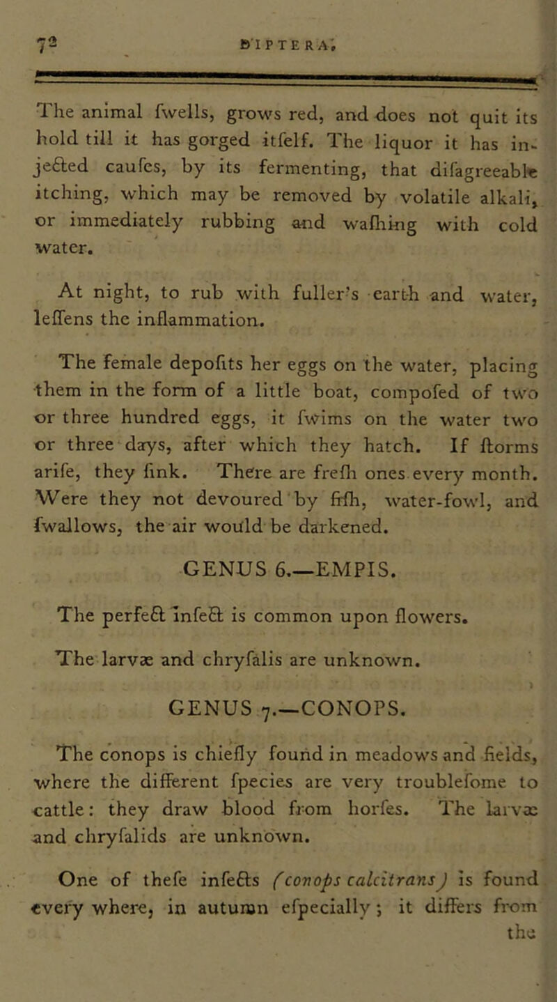 - ' '  The animal fwells, grows red, and does not quit its hold till it has gorged itfelf. The liquor it has in- jefted caufes, by its fermenting, that difagreeabte itching, which may be removed by volatile alkali, or immediately rubbing and wallring with cold water. At night, to rub with fuller’s earth and water, lelTens the inflammation. The female depofits her eggs on the water, placing •them in the form of a little boat, compofed of two or three hundred eggs, it fwims on the water two or three darys, after which they hatch. If ftorms arife, they link. There are frefli ones every month. Were they not devoured by fifh, water-fowl, and fwallows, the air would be darkened. GENUS 6,—EMPIS. The perfe£l; InfeS is common upon flowers. The larvae and chryfalis are unknown. GENUS 7.—CONOPS. The conops is chiefly found in meadows and fields, where the different fpecies are very troublefome to cattle: they draw blood from horfes. The larvae and chryfalids are unknown. One of thefe infefts {'conops caldtransJ Is found every where, in autumn efpecially; it differs from