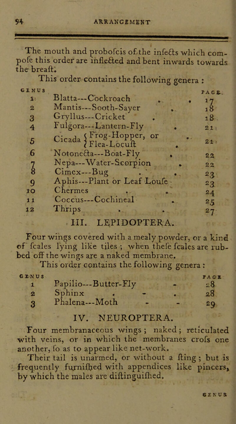 The mouth and probofcis of,the infefts which com- pofe this order are inflefted and bent inwards towards the- breaft; This order contains the following genera ; GENUS 1 2 3 4 5 6 9 to 11 12 Blatta—Cockroach Mantis—Sooth-Sayer Gryllus—Cricket Fulgora—Lantern-Fly Cicada S Frog-Hopper, or •-icada^Flea-Locuft Notonefta—Boat-Fly , Nepa—Water-Scorpion Cimcx—Bug Aphis—Plant or Leaf Loufe Chermes Coccus—Cochineal Thrips PACE., 17 18 18 21 21 • 22 22 23 23 24 25 27 III. LEPIDOPTERA. Four wings covered witli a mealy powder, or a kind of’ fcales lying like tiles ; when thefe fcales are rub- bed off the wings are a naked membrane. This order contains the following genera : genus pace 1 Papilio—Butter-Fly - e8 2 Sphinx . - . 28 3 Phalena—Moth - - 29 IV. NEUROPTERA. Four membranaceous wings ; naked; reticulated with veins, or in which the membranes crofs one another. To as to appear like net-work. Their tail is unarmed, or without a fling ; but is frequently furnifljed with appendices like pincers, by which the males are diftinguiflted. GENUS