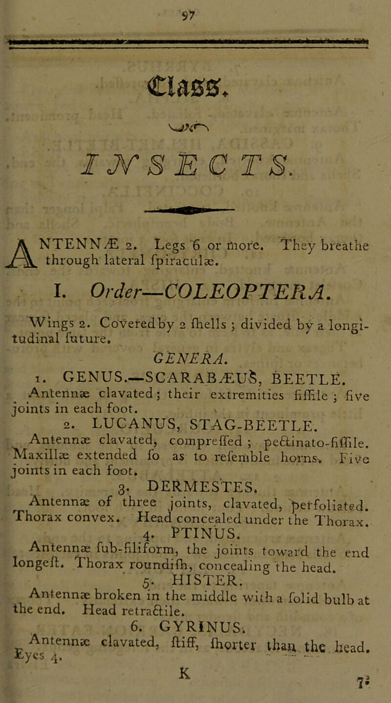 IJT S E C T S. ANTENN/E 2. Legs'6 or fnore. Lhey breathe through lateral fpiraculse. I. Order—COLEOPTERA. Wings 2. Covefedby 2 fhells ; divided by a longi- tudinal future. GENERA. 1. genus.—scarab^u^, beetle. Antenna clavated; their extremities fiflile ; five joints in each foot. n 2. LUCANUS, STAG-BEETLE. Antennae clavated, comprelfed ; peftinato-fiffile. Maxillae extended fo as to referable horns-. Fiv'c joints in each foot, 3. DERMESTES. Antennae of three joints, clavated, >erfollated. Thorax convex. Head concealed under the Thorax 4. PTINUS. Antennae fub-filiform, the joints toward the end longeft. Thorax roundifh, concealing the head 5. HISTER. Antennae broken in the middle with a folid bulb at the end. Head retraftile. 6. GYRiNUS. Antennae clavated, ftiff, Ihortef than the head. Joycs 4. -