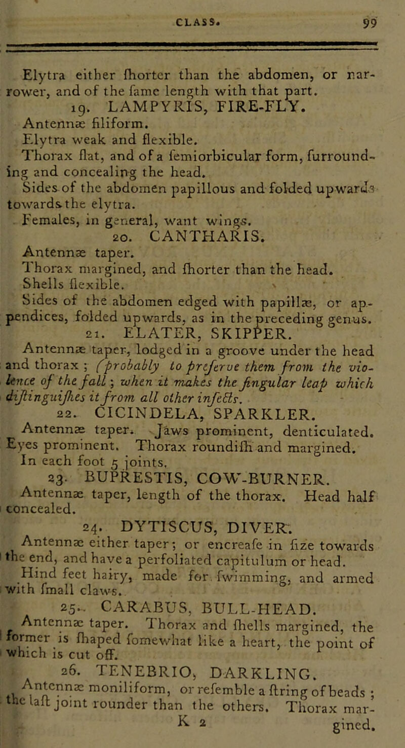 Elytra either fhorter than the abdomen, or nar- rower, and of the fame length with that part. 19. LAMPYRIS, FIRE-FLY. Antennae filiform. F.lytra weak and flexible. Thorax flat, and of a femiorbicular form, furround- ing and concealing the head. Sides of the abdomen papillous and folded upwarJ/^ towardsthe elytra. Females, in general, want wings. 20. CANTFIARIS. Antennae taper. Thorax margined, and fhorter than the head. Shells flexible. Sides of the abdomen edged with papillae, or ap- pendices, folded upwards, as in the preceding genus. 21. ELATER, SKIPPER. Antennae taper, lodged in a groove under the head and thorax ; fprobably to prtftrue them from the vio- Unce of the fall; when it makes the Jingular leap which dijtinguijhes it from all other infebls. 22. CICINDELA, SPARKLER. Antennas taper. Jaws prominent, denticulated. Eyes prominent. Thorax roundifli and margined. In each foot 5 joints. 23. BUPRESTIS, COW-BURNER. Antennae taper, length of the thorax. Head half concealed. 24. DYTISCUS, DIVER-. Antennae either taper; or encreafe in fize towards the end, and have a perfoliated capitulum or head. Hind feet hairy, made for fwimming, and armed with fmall claws. 25.. CARABUS, BULL-HEAD. Antennae taper. I horax and fhells margined, the ormer is fhaped fomewhat like a heart, the point of which is cut off. ^ 26. TENEBRIO, DARKLING. .1, moniliform, or refemble a firing of beads ; the lafl joint rounder than the others. Thorax mar- ^ 2 gined.