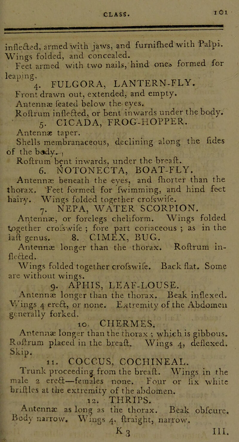 I 01 inflefted, armed with jaws, and furniJhed with Palpi. Wings folded, and concealed. Feet armed with two nails, hind one* formed for leaping. 4. FULGORA, LANTERN-FLY. Front drawn out, extended, and empty. Antennae feated below the^ eyes. Rollrum inflefted, or bent inwards under the body. 5. CICADA, FROG-HOPPER. Antennae taper. Shells membranaceous, declining along the fides of the body. I Rollrum bent inwards, under the breall. 6. l^OTONECTA, BOAT-FLY. Antennae beneath the eyes, and fhorter than the thorax. 'Feet formed for fwimming, and hind feet hairy. Wings folded together crofswife. 7. NEPA, WATER SCORPION. Antennae, or forelegs cheliform. Wings folded taogether croiswife ; fore part coriaceous ; as in the iaft genus. 8. CIMEX, BUG. Antenna: longer than the thorax. Rollrum in- fletled. Wings folded together crofswife. Back flat. Some are without wings. 9. APHIS, LEAF-LOUSE. Antennae longer than the thorax. Beak inflexed. V.'ings 4 ere£l, or none. Extremity of the Abdomen generally forked. 10. CHERMES. Antennae longer than the thorax ; which is gibbous. Rollrum placed in the breall. Wings 4, deflexed. Skip. 11. COCCUS, COCHINEAL, runk proceeding, from the breall. Wings in the male 2 erefl—females none. Four or fix white brilllcs at the extremity of the abdomen. 12. THRIPS. Antennae as long as the thorax. Beak obfeure. Bods' narrow. Wings 4, flraight, narrow.