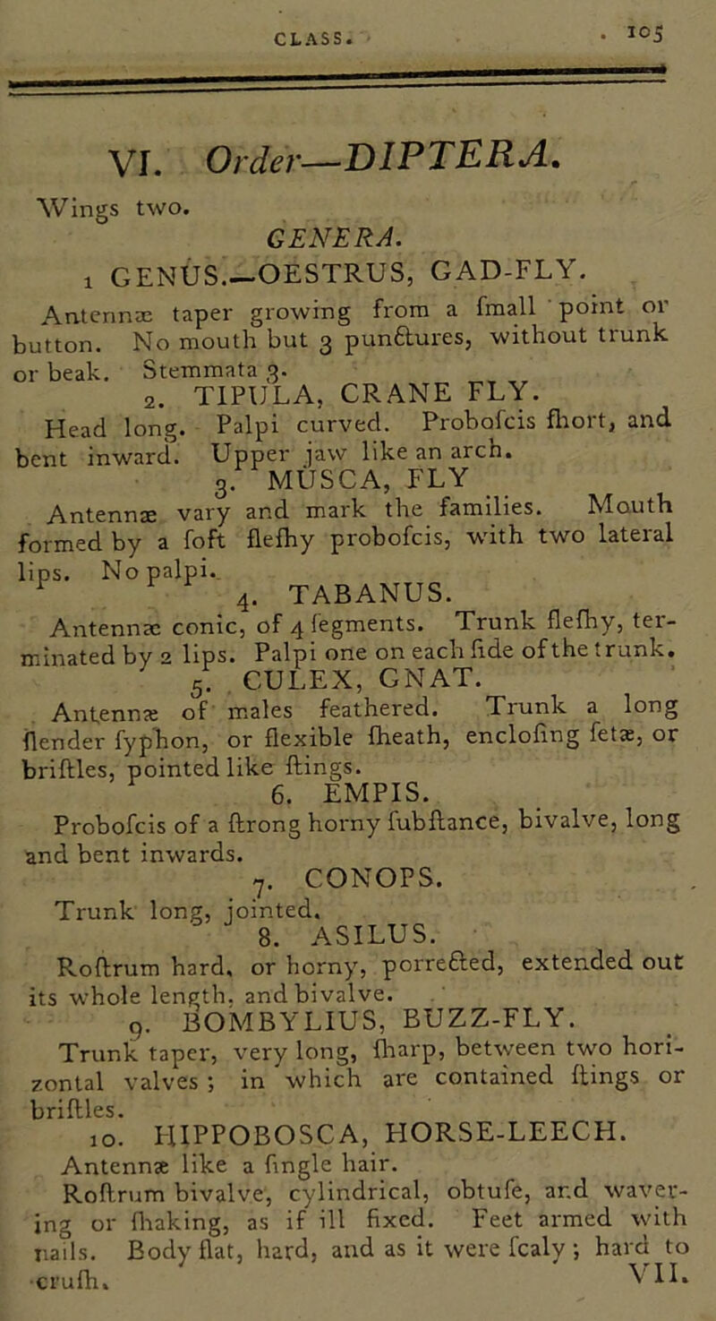 VI. Order—DIPTERA. Wings two. GENERA. 1 GENUS.—OESTRUS, GAD-FLY. Antennae taper growing from a fmall ' point or button. No mouth but 3 punftures, without trunk or beak, Stemmata 3. 2. TIPULA, CRANE FLY. Head long. Palpi curved. Probofcis flrort, and bent inward. Upper jaw like an arch, 3. MilSCA, FLY Antennae vary and mark the families. hdouth formed by a foft flefhy probofcis, with two lateral lips. No palpi.. ^ 4. TABANUS. Antennae conic, of 4 fegments. Trunk flefhy, ter- u^biated by 2 lips. Palpi one on each flde of the trunk, 5. , CULEX, GNAT. Antenme of m.ales feathered. Trunk a long flender fyphon, or flexible fheath, encloflng fetx, or briftles, pointed like Rings. 6. EMPIS. Probofcis of a ftrong horny fubftance, bivalve, long and bent inwards. 7. CONOPS. Trunk long, jointed. 8. ASILUS. Roftrum hard, or horny, porrefted, extended out its whole length, and bivalve. 9. BOMBYLIUS, BUZZ-FLY. Trunk taper, very long, {harp, between two hori- zontal valves in which are contained Rings or briRles. 10. I-lIPPOBOSCA, HORSE-LEECH. Antennae like a Angle hair. RoRrum bivalve, cylindrical, obtufe, and waver- ing or fliaking, as if ill Axed, Feet armed with nails. Body flat, hard, and as it were fcaly •, hard to crufh. \'1I.