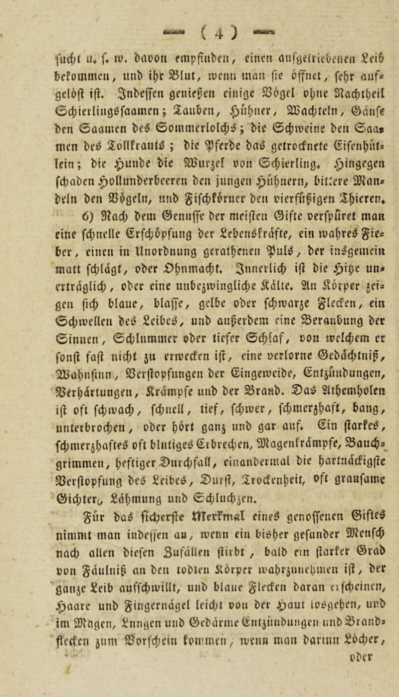 fucf;t U4 (♦ tv. bnoon empfiubcn, einen nufgeiriebenen £eib befommen^ unb S3lut, tnenn mon fie öffnet, fc^r auf* gelofi t(l. 3nbe(fen öente^en einige S^bgcl oI;ne 3lac{)t(;eU 0d)iei'ling0faamen; Xaiiben, .^ü^ner, 2Bad;tefn, Öditfe ben 0ocinen be0^0ommerlo(rf;0; bie 0cjjn}eine ben 0^aa* men be0 l^oHfraut^ ; ble ^ferbc ba0 getroefnete (Eifenbnt* lein; bie J^unbe bie ^uv^cl oon ©c^ierling* |)ingegen febaben ^oflunberbecren ben jungen ^uf;nern, bittere 2)^an* bein ben 23bgeln, imb gifebfbrner ben oierfufigen Ib^ereiu 6) 3?ad; bem @cnu|fe ber meijlcn ©ifte oerfpuret mon eine fcbncHe €rfd;6pfung ber Seben^frofte, ein mo^re0 gie* ber, einen in Unorbnung gerätsenen $ul0, ber insgemein matt fcbldgf/ ober Sunerlitb i(l bie $i§e un* ertrdglid;, ober eine unbc5minglid)e ^düe. 2ln Körper 5ei* gen ficf) blaue, blaffe, gelbe ober febmarje g^^c^^’n/ ^i« 0(btveHen be0 2cibc0, unb augerbem eine ^Beraubung ber 0innen, 0d;lnmnicr ober tiefer 0cf)laf, oon meld;em er fon(l fa(l niebt 511 envedfen i(t, eine oerlorne @ebdd)tni^, QEb'aSnfinn, 5ßcr(lopfnngen ber ^ingcmcibe, ßn^üubungen, ’33erSdrtungen, 5lrdmpfe unb ber ^ranb. Sa0 SUSemSolen i|l oft fd;ivad;, fd;uell, tief, fd;mer, fcbmer$Söf^ bang, nnterbroeben, ober ciuf* ßin (larfe0, fd;mer5bofte0 oft blutige^ (Srbred;en, fölagenfrdmpfe, ^aiicb*^ grimmen, heftiger^urd;fall, einaubermal bie b^e^‘*d(fig(Ie 93er(lopfung M £eibc0, :^ur|l, ÜroefenSeit, Pft öe««fame ©icbterj, :^dbmung unb 0d;lud)5en. gur bü0 fic^erfle tlTerfmal eine0 genoffenen 0ifte^ nimmt man inbeffen ob, menn ein biot)er gefunber SOlenfcb nad; allen biefen Sufdüen (iirbt , halb ein (l^^e^er @rab oon gdulni^ an ben tobten ilbrper maby5uiiel;men i(l, ber ganje Seib auffcbivillt, unb blaue glecfen baran nfebeinen, ;^aare unb gingerndgel leid;t oon ber 4^)aut loogeben, unb im SJlbgen, i!nngen unb föebdrme ^ntjünbungen unb ^ranb* peefen jnm S^orfchein fommen, menn man barmn £öd;er, ■ . ober