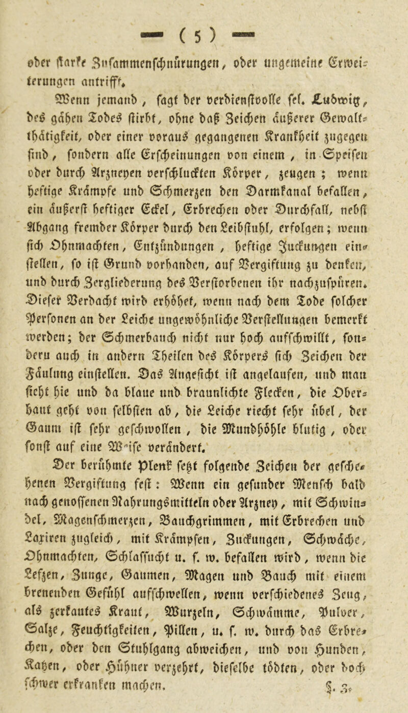 ober Üarfe 3i’fattimenf4)niirunöc»/ ober ungemeine ^rmei- terungen antrlff^ SBenn jemnnb , fagf ber oerbienfloolle fef* £u6t»t^, bei? gaben Sobe^ (lirbf, ohne bag 3eic()en dugerer ^ema(fs> tbd^igfei^, ober einer oorau^ gegangenen ^ranfbeif jngegeu finb / fonbern afle Srfdbeinungen oon einem , in -0peifeii ober burd) ^(rjnepen oerfcbludften Körper, jeugen ; meim heftige Krampfe unb ©chmer^en ben 2)armfana( befaßen^ ein dugerd heftiger ddd, (Erbrechen ober Durchfall, neb(T Stbgang frember Körper burch benSeib(!nbi/ erfolgen; mciin fid) £)bnmacbten, ©ntjfmbnngen , heftige SucFun-gen eintr fießen, fo i(! @rnnb oorbanben, ouf 2?ergiftnng 511 benfen^ unb burch Sergliebernng be^ ^erftorbenen ihr nacbjnfpnreiu tiefer S3erbnd)t roirb erbbbef, roenn nad) bem !lobe folcher ^erfonen an ber Seicbe ungewöhnliche ?öerjleßnngen bemer!r werben; ber ©chmerband) nid)f nur hod) auffchwillt, fon« beru auch in anbern ^heilen M ^orper^ (ich Seichen ber Sdulung ein(leßen. ^a^ itngeficht i(l angelaufen, unb man ßeht hie unb ha blaue unb braunlichte bie -Obers baut geht oon felbjlen ab, bie Seiche riecht fehr hbel, ber @aum i(l fehr gcfd)tooßen , bie ?ölunbhohie blutig , ober fon(l auf eine ^'’ifc oerdnberf, ^er berühmte IpUnf folgenbe Seichen ber gefdie^ heuen S^^ergiftung fe(1: 5SBenn ein gefanber ^blenf-h halb nach genoffenen 9?al)rntig^mitteln ober ^(r^nei), mit ©chivin^ bei, Sblagcrtfdimeri^ert, Bauchgrimmen, mit Erbrechen unb Sajriren ^iigleid*), mit ^rdmpfen, Snefnngen^ ©d)wdche, Ohnmächten/ ©chlaffnd;t u. f. w. befaßen wirb / wenn bie Sef^eu/ SungC/ ©anmen/ Ablagen unb Bauch mit einem brenenben (Sefhhl auffchweßen^ wenn oerfebiebene^ Seng/ aB ^erfaufe^ ^raut, BJurjeln, ©chwdmme, 9)uloer/ ©alje, Jeuchtigfeiten / ^ißen, m f. w* biirch ha^ ^rbre# cheu/ ober ben ©tnblgang dbm\d)en, unb oon $unben/ .^abctt/ ober ^uhtter ocr^ehrf/ biefelbe tobten, ober bo6 fif>wer erfranfen machen. §.