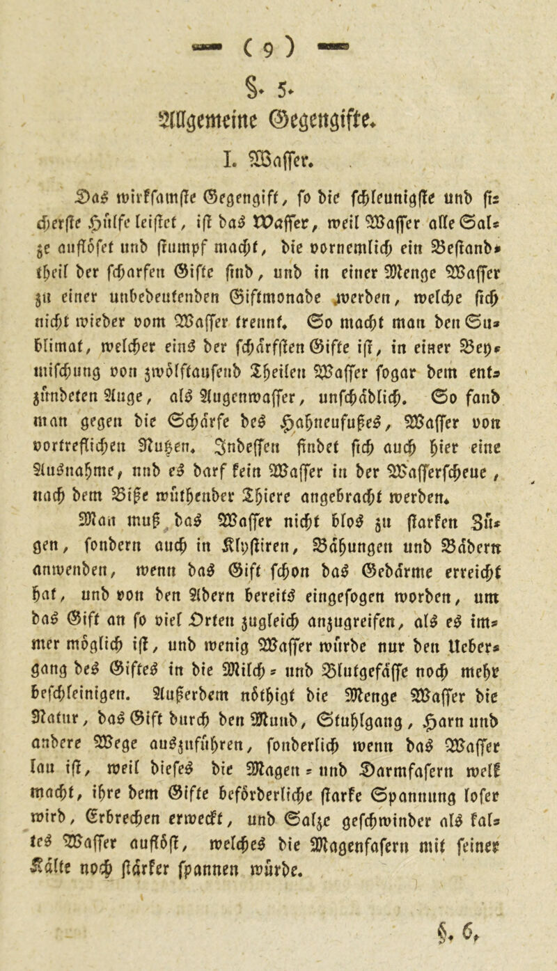 §• 5» 2lCfgemeittc ©egcnöifte» I. SBofcr. ttJirffamlle (ScQen^ift, fo btd f^Unnl^fie unb (12 d)er(l^ j^füfc kiffet, i(I ba^ VOa^tt, roeil Gaffer o(Ie©a(« je anpofef unb (riimpf mac{)f, bte oornemfief; ein 35e(Ianb# t^eir ber f($nrfeii ®iftc finb, unb in einer 2)len<3e 5Baffer jn einer unbebeufenben ©iftmonabe juerben, mld)c (ic^ niefjt luieber t?om Q[üa(fer trennt* Go macht man ben Gii» blimat/ metcher ein^ ber fcf;arf(Ien©ifte ifi, in einer ^et)r mifchung oon jmofftanfenb ll^eilen Raffer fogar bem ents jimbeten 3(nge, a(^ 5(ugcnma|fer, unfchdMich. Go fanb man gegen bie Gchdrfe be^ j^ahneufu^e^, Gaffer oon uortreflichen Slu|en* 3nbe(fen finbet ftch audh Viet eine 5(u^nahme, nnb e^ barf fein 2Hajfer in ber ^afferfchene / nach bem ^ife mnthenber Z^)lctc angebracht merben* S9fan mug ba^ SBajTer nicht bto^ 511 (farfen 3n* gen, fonbern auch in ^(i;(!iren, EBdhungen unb labern amvenben, menn ba^ ©ift fchon ba^ ©ebdrme erreicht hat, unb oon ben Sibern bereitiJ eingefogen morben, um ba^ ©ift an fo oiet £>rten jugfeich anjugreifen, al^ e^ im» mer möglich i(l, unb wenig SBaffer würbe nur ben lieber« gang be^ ©ifte^ in bie SWifch« unb 25lutgefd(fe noch mehr befchfeinigen. 3lu^erbem nbthigt bie 3)lenge 53^affer bie 3lafur, ba^©iftburch ben50lunb, Gtuhlgang, $arn unb onbere 2Bege au^jufuhren, fonberlich wenn ba^ QSBaffer lau ifl, weil biefe^ bie !9fagen ? unb ©armfafern weif macht, ihre bem ©ifte beforberliche (larfe Gpannung lofer wirb, (Erbrechen erweeft, unb Galje gefchwinber aU fal« tc^ Gaffer aufl6(l, welche^ bie SWagenfafern mit feiner ^dlte noch (Idrfer fpannen würbe*