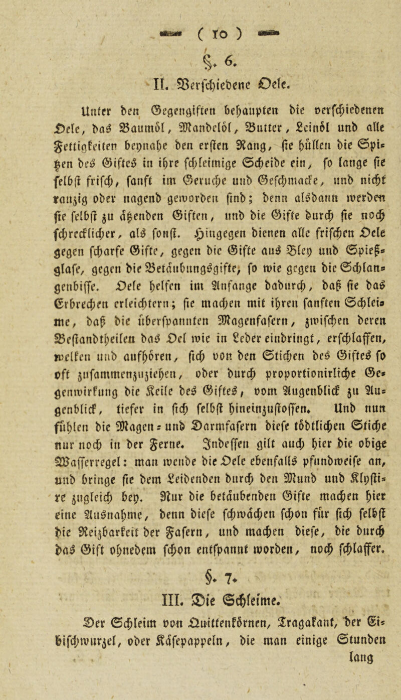 1 IAU9M ( IO ) *«*• ■' iö. II. 58erfd)tebene Oefe. Unfcr bcn (Sec^enöifipn behaupten bic »erfc^tebetten £>ele, ba^ Baumöl, !Ü?anbc(6f, Butter, Seinbl unb alle gertigfi’iten bcpnal^e ben erjleti (le bufCcii bie 0pU ^en be^ ©iftc^ iti i^re fcbletmiße 0cbeibe ein^ fo fange fre fefbll frifcf)/ fanft im ©ei*ucS)c unb ©efebmaefe;, unb nid^t tmijig obev nagenb gemorbeti finb; benn al^bann merben jte felbff ju d|euben ©iffen# unb bie (^iffe burdb (le noc^ fd;rc(fncf;er ^ al^ fotiff. ipiugegen bienen affe frifeben £)cle gegen febarfe @ifte, gegen bie @iffe au^ S23fep unb 0piegc glafe, gegen bie 25eidnbung^gifte, fo wie gegen bic^cblan» genbiffe. -Oefe im Slnfangc babnreb/ bag (le ba^ Erbrechen erfeiebtern; fie macben mit ibreu fanften 0cblei» me, bab bie uberfpannten 5^agenfafern, 5mifcben beren SBe(lanbtj)eifen baeJ £)ef mie in Seber einbringt, erfebfapn, mclfen utib aufboren, ficb üon ben 0ticben M @ifte^ fo oft 5ufammcn5U5tebcn, ober bureb proportionirlicbe ®e» gemvirfung bie ^cife be^ ®ifte^, oom ^fugenbfief 511 5lu* genbfief, tiefer in ftcb fefb(l binein5u(loflfen* Unb nun fiiblen bie !0lagcnrunb :2)armfafern biefe tobtlicben 0ticbc nur noch in ber gerne* 3«be(fen gift aud; hier bie obige SUJajferregel: man menbe bie £)ele ebenfalls pfunbmeife an, nnb bringe fie bem :^eibenben bureb ben 3)Zunb unb ^fi;fli« re 5ugfeicb bep. 3lur bie betdubenben @ifte mad;en bi^f eine $lu0iiabme, benn biefe fd;mdcben febon für ficb fefbfl bie Slei^barfeit ber gafern, unb macben biefe, bie bureb ba^ @ift obnebem febon entfpannt worben / noch fcblapr. §. 7* III. ®le ©c&kime. 2)er 0eb(eim oon Xlnittenfbrnen, ÜragaFanf, ber @i« bifd;wur5et, ober ^dfepappeln, bie man einige 0tunben lang