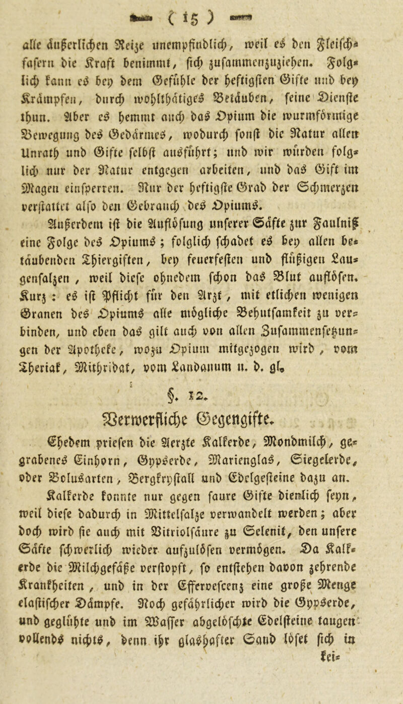 a[(c dufcrltc^cn 5?et5e uncmpfinblic^, weil bcti pfeifet* fafern bie ^rafl benimnU, ficf; 5ufammcn5U5ie^en* Jolö* Ü4) fami e^ bep bem ©cfuble ber ^ef(iöf?en @if(e mib be^ Krämpfen, burc^ ivobü^atige^^ 55ei(5uben/ feine'S)ien(Ie t^un. 9iber e^ b^mnu auef; ba^ £>pium bie wurmfonnige S5eweöiiiig be^ Öebiirme^/ woburcf) fon(l bie 3Zatur alleit Unrat!) unb @ifte fclb(l an^fn^rt; nnb wir würben folg* lic[> nur ber 3latnr entgegen arbeiten, unb ba^ (^ift im SöMgen einfperren. 91nr ber ^eftigfle ©rab ber ©c()mer5eii perjlattft alfo ben föebran^i M £>pinm^. Slnperbem i|^ bie Slufipfung «nferer @dfte ^nr gmilni^ eine golge £)pium^; folglicj) fefjabet e^ bep allen be* tdubenben !l^iergiften, bei; feuerfeflen unb findigen 2ms genfaljen , weil biefe o^nebem fd)on ba^ ^lut auflbfen. ^ur,5 : e^ i(l $fiicf;t für ben 51r$t, mit etltcf;en wenigen Kranen be^ £)pium^ alle mögliche ^el^utfamfeit jn per:: binben, unb eben ba^ gilt and; ppu allen 3«fammenfe|mnp gen ber 21potl;cfe, wo^u £>pium mitge^ogen wirb , ppm S^eriaf, i)}^itl;ribat/ ppm ^anbanum u. b* qU §. 12. ?8er«)ci:fiic^e ©egcngiftc. €bebem priefen bie Slerjte ^alferbe, 3Jlonbmüc|i, ge* grabene^ ^inbprn < ©pp^erbe, SRariengla^, ©iegelerbe# ober ^clu:^arten, ^ergfrpjtall unb Sbclgeffeine bajn an, Äalferbe fonnte nur gegen faure @ifte bienlicb fepn,. weil biefe babureb in SJUUelfaljc perwanbelt werben; aber boeb wirb fie oueb mit SSitrioIfdure p 0elenit^ ben unferc 0dfte fifjwerlicb wieber auf5u(5fen oermbgem 5)a ^alf* erbe bie 2Jtilcbgefd§e oerflopft, fo entließen baoon ^e^renbe ^ronfbeiten , unb in ber Sfferoefeenj eine groge 3Jtenge ela(iifcber S)dmpfe, 3?ocb gefdbrlicber wirb bie (Spp^erbe, unb geglühte unb im Slüaffer abgelofcbic ßbelpeine taugen* PoHenb^ nichts ^ benn ihr gla^b^^fter 0aub Ipfet ficfi in \ -