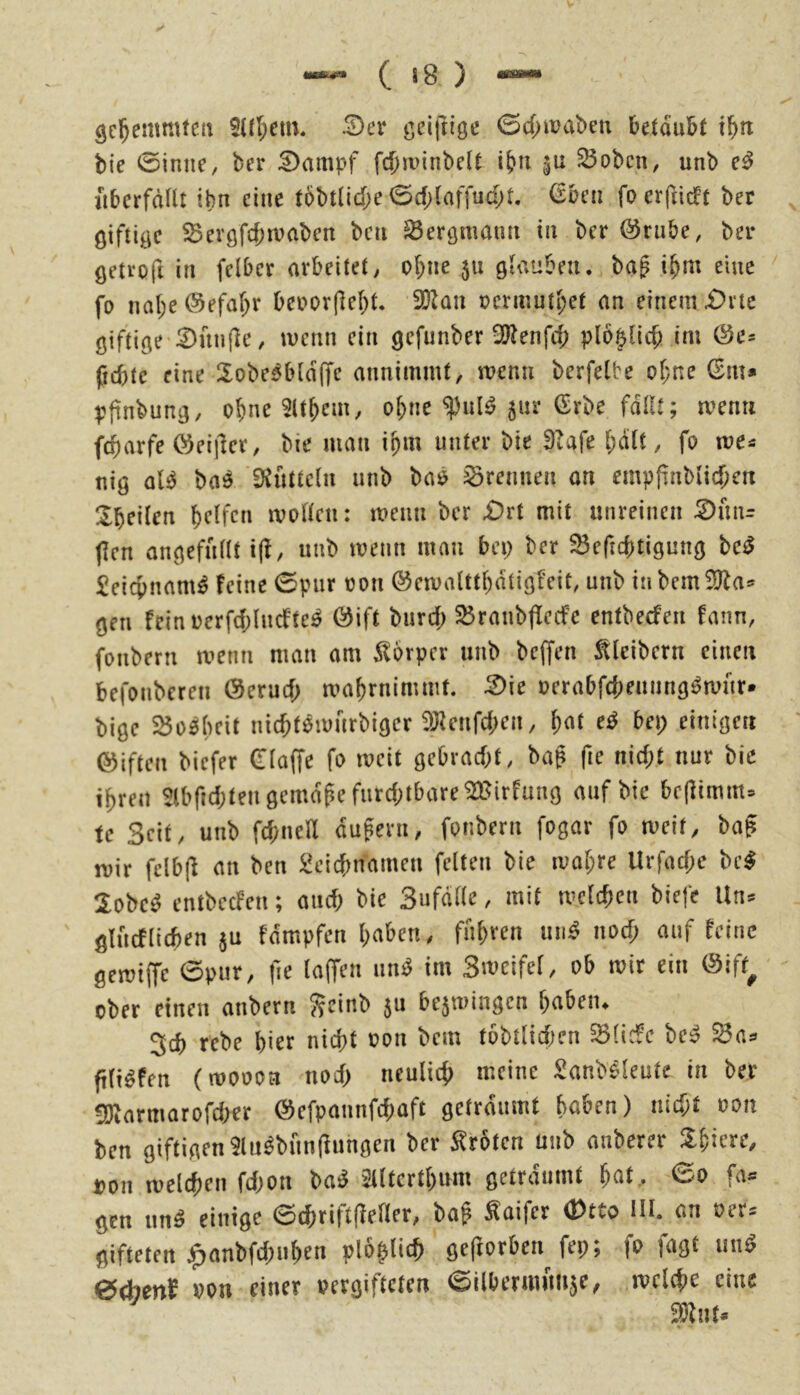 ( s8 ) ***“ gcl^emmtett Ser ßcijtiöc ©d;ipaben betäubt i^n bie 0iniie, ber Sumpf fcbminbett i&n 25obcn, unb überfällt ihn eine t6btlld;e 0d;laffud;t. €ben foerfcidt ber giftige ^eröfd;rvaben bcii ^ergmaim iu ber @rube, bei* getrofi in felber arbeitet; of;ne 5U glauben, bag ibm eine fo nal;e @efaf;r beoor(]ef)t. SDZan oermutI;et an einem Svte giftige Sün(]e; tvcnn ein gefunber 2J?enfd; plo^licb im ©e= ficbte eine lobe^bläffe annimmt, menn berfelbe ol;ne (Bnu pfinbung, ohne 5ltbem, ohne ^ul^ 5ur (Erbe fällt; menri fcbarfe öei|ler, bie man ibm unter bie SZafe hält, fo ire^ nig al^ ba^ 0?üttcln unb baö iörennen an empfinblid;en Übfilftt ivolleu: meun ber Srt mit unreinen Sfm= (len angefiillt ifl, unb meun man bei; ber 33eficbtigung bc$ Seicpnam^ feine 0pur üon ©en>alttl;ätigteit; unb iabemil}la=' gen feinuerfd;lucfte^ öift burd; Sbranbflecfe entbecfen fann, fonbern menn man am Körper unb beffen Kleibern einen befouberen ®erud; mabrnimmt. Sie oerabfcbeunng^mnr. bige ^O0l)cit nicbtömurbiger !ölenfd;en, ^at e^ bei; einigen ©iften biefer (Haffe fo weit gcbrad;t; bag fie nid;t nur bic ihren Slbfidjten gemäße furd;tbare^irfung auf bie bc(]imm. te Seit, unb fcf/ueU äuferu, fonbern fogar fo meif, bag mir felbjl an ben ^eicfmamen feiten bie ivobre Urfad;e bc^ lobe^ entbecfen; and; bie Sufälle, mit meli^en biefc ilnc glucflicben ju fämpfen haben, fuhven nod; auf feine gemiffe 0pur, fie laffen un^ im Smcifel, ob mir ein (Sift^ ober einen anbern 5?J?inb $u bezwingen haben, Sd) rebe hier nicht oon bem tobtlid;en 331icfe ftli^fen (mooon nod; neulich meine Sanbeleute in ber fjj^armarofeher @efpannfd;aft geträumt höben) nid;t oon ben giftigen Slu^bunjlungen ber Broten unb auberer !lhiere, oon tvelchen fd;on ba^ Slltcrthnm geträumt höt.» fa* gen un^ einige 0chrift(]eller, baf Äaifer (Dtto III. an oer. gifteten j^anbfd;uhen plohlich geftorben fei;; fo fagt 0d?eni^ oon einer oergifteten 0ilbermnnje, melche eine