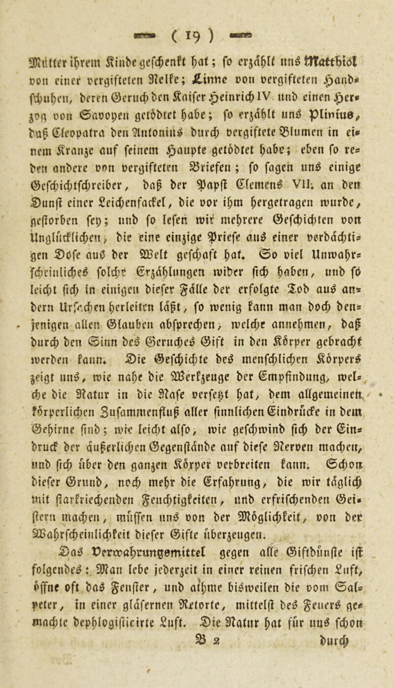 3Diütter i^rem Sinbeöcf^enft fo itn^ tltöttBtöI pon einer i^er^ifteten 3lelfe; JLirxne t>oti vergifteten ^anbu f4)uben, bercnöcrucbbcnInifer^einric{>IV unb einender» 50g von 0avopen getbbtet habe; fo er5ctblt un^ pihnua^ ba^ ^(eopatra ben ^Intoniii^ biircb vergiftete ^turnen in ei« nein Oranje auf feinem J^auptc getobtet \)abt; eben fo re« ben anbere von vergifteten Briefen ; fo fngeh un^ einige @cfrf;icbtfd)reiber; bag ber ^apfi (Jiemen^ Vil; an ben Dunjl einer £eicf;enfacfe(, bie vor if;m ^ergetragen tvurbe, gcflorbcn fep; nnb fo (efen tvif mehrere (Sefebiebten von Ünglncfncben> bie eine einzige Briefe an^ einer verbdebti« ’gen S)0fe au0 ber 9BeIt gefcf;aft ©0 viel Untvabr« fcbcinlicbel folcbe €r5db(nngen iviber ficb b<^ben, unb f0 leicbt ficb in einigen biefet gdlle ber erfolgte 3^ob am^ an» bern Urfacben berleitcn ldft> fo tvenig fann man boeb ben* - jenigen allen ©laubcn abfpreeben, melcbc annebmen, baf bureb ben 0inn be^ 0erucbe^ @ift in ben ^brper gebracb^ iverben fann* :2)ie ©efebiebte M menfcblicben ^orper^ $eigt niu>^ tvie nabe bie 3fßerfj{euge ber ©mpfinbung, rveU (be bie 3?atur in bie Btafe verfept l)at, bem allgemeinen, forpcrlicbcn Sufammenflug aller ftnnlicben^inbrucfe in bem ©ebiene finb; tvie leid)t alfo, tvie gefcbrvinb ficb ber (Sin« bruef ber duferlicben ©egenfidnbe auf biefe 9?erven macben, «nb ficb über ben ganzen S^orper verbreiten fanm ©cbon biefer @rmib^ noch t^^b^ bie ©rfabrung, bie mir tdglicb mit (»arfrieebenben jenebtigfeiten ^ lUtb erfrifebenben @ei» (lern macben, mnjfen un^ von ber 3)logli(bfeit, von bev * I SBabrfcbeiiilicbfeit biefer @iffe nberjeugen. -S)ae! Perxrabtungemittel gegen alle ®iftbun(le i(t folgenbe^: 9)lan lebe jeber^eit in einer reinen frifeben £nff, offne oft ba^ Jenjler, unb atbme bi^meilen bie vom ©al« peter, in einer gldfernen 3litorfe^ mittel(l be^ gener^ ge« maebte bepblogifucirte Snft» 5)ie Slatnr für im^ febon 33 2 bureb