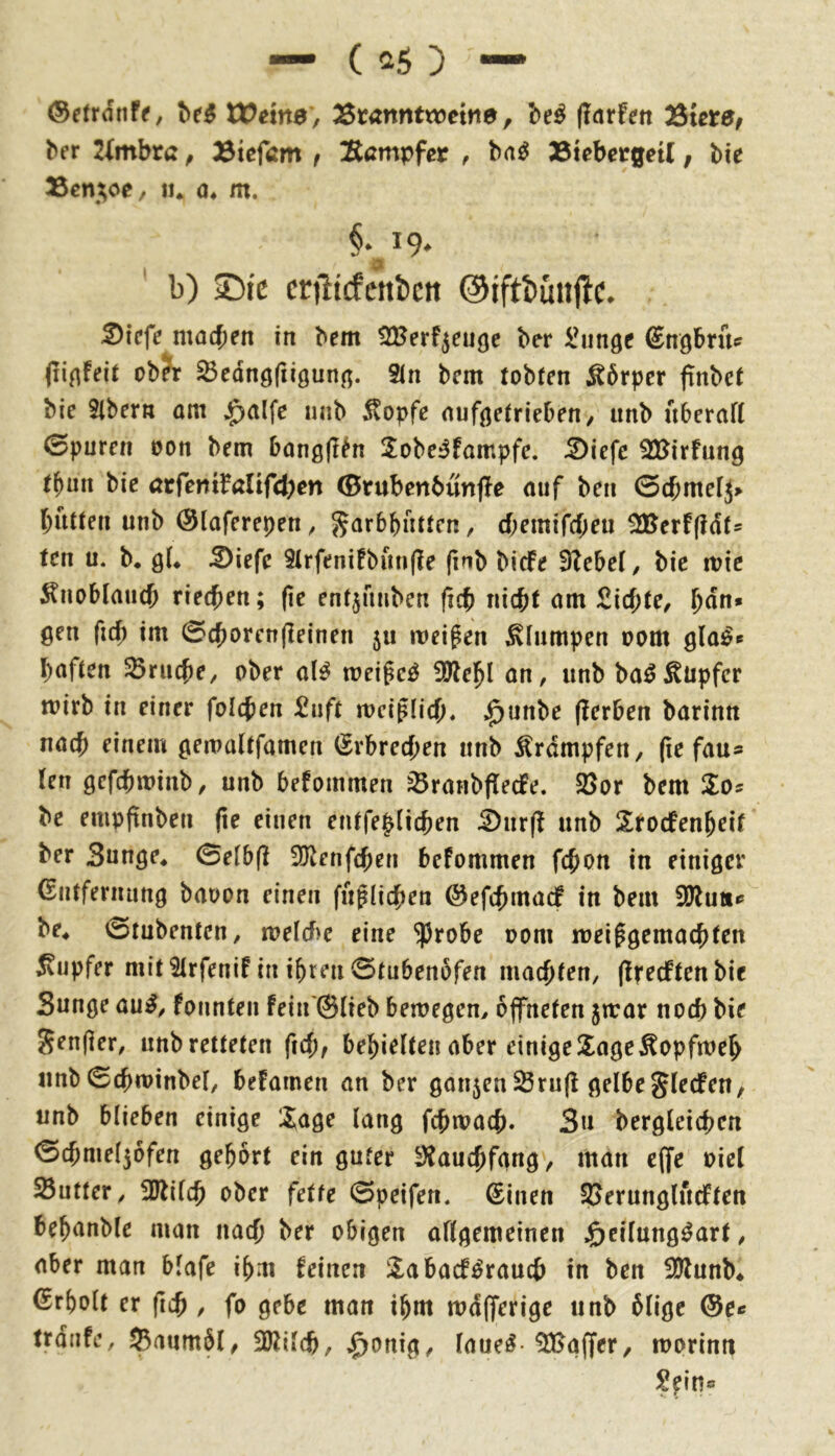 ®e(rdnff, Weine, ^tanntxceine, be^ (larfett ^iete, ber 2imbrß, 23iefam f Eßmpfcr , bn^ Btebergetl, bie Ißeni^oe, lu a, m. §.^19. b) iDic erjltcfcttbctt @iftbüu|lc. ^icfe machen in bem ^Berf^euge ber i^inge ^ngbruff cb?r ^cdnöfiigun^. 2in bcm tobten ^6rpcr ftnbet bie Slbern om $alfe nab J^opfe nufjjetrieben/ iinb uberaft 0purcn oon bem bangfl^n 2obe^fampfe. 5)iefe SBirfung t^un bie ßrfeniMif4)en Ö5ntbenbunj!e auf ben 0cbnte[j> butten unb (Slaferepen, ^arbbutten, d;emircf;eu 5JBcrf(?dt= ten u. b. öL ^iefe 5trfenifbun(?e (inb biefe 9?ebe(, bic mic ÄnoblaiKb riechen; (ic entjfmben ficb nicht am Sichte, hun» gen fich im ©chorcnjleinen 5U meinen Stampen 00m gla^» haften ^Brache, ober al^ weißet !0lehl an, anb ba^Hüpfer mirb in einer folchen Saft mciptich, .^unbe (Serben barinn nach einem gemaltfamen (Erbrechen anb Ärdmpfen, (ie fau* len gcfchminb, unb befommen ^ranbflecfe. 23or bem Xos be empftnben fie einen entfe|(ichen 5)ar(f anb Sroefenheif ber Sange* 0etbf? 3}^enfchen befommen fchon in einiger Entfernung baoon einen faßlichen ©efchmadf in bem fOluiif be* 0tubenten, roelcf^e eine ^robe 00m mei^gemachten Tupfer mit 2trfenif in ihren 0tubenbfen machten, (IfedPten bie Sange au^, fonnteii feia'@(ieb bemegem öffneten 5trar noch bie Seniler, unbretteten f\d), behielten aber einige2^age^opfmeh iinb 0chminbel, befamen an ber ganzen Sru(l gelbeSlecfen, anb blieben einige Jage lang fchmach. Sa bergleichen 0chmel56fen gehört ein guter ^auchfgng, man c(fe oiel ^Butter, 3Jlilch ober fette 0peifen. Einen SJeranglacften behanble man nach her obigen allgemeinen f)cilung^art, aber man blafe ihm feinen Jabacf^rauch in ben illlunb* Erholt er fich / fo gebe man ihm md(ferige anb ölige ©c« trdnfe, Baumöl, SDlilch, $onig, laue^-Gaffer, mprinn Sfin«