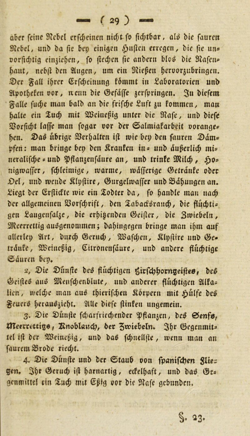ober feine 9Tcbel erfc^ieinen nic{)tfo ftcf)tbar, ol^ bie faurett 9?cbel/ unb ba fie bep einigen ^n(Icn erregen^ bie fie un« porfid;tig ein^ie^en, fo (iec^en fic onbern blo^ bie Olafen«» baut, neb|l ben Singen, um ein 9Zie^en b^rüor5nbringen. ^er gall ihrer (Srfdheinnng fbmml in Laboratorien unb Slpothefen oor, wenn bie Öefdffe jerfpringen. 3n biefem gälte fucbe man halb an bie frifcbe Lnft 50 fommen, mau holte ein 2uch mit SllJeine^ig unter bie 9?afe, unb biefe 23orficht laffe man fogar oor ber ©almiafarbeit oorange*^ hen. 5)a^ übrige SJerbalten i(l mie bei; ben fauren ^dm^ pfen: man bringe bep ben Traufen in* unb du^erlith mu neralifche s unb ^flan5enfdure an, unb trinfe 3Wilch / ^o^ nigmalJer, fcbleimige, ivarme, ujdfferige ©etrdnfe ober X)el, unb mcube ^Ipjlire, ©urgelmajfer unb Sdbungen an. Liegt ber Gr(licfte roie ein Sobter ba, fo hnnble man nach ber allgemeinen Söorfcprift, ben llabacf^ranch/ bie flpcbtis gen Langenfal^e, bie erl)i§enben ©eijler, bie Smiebeln, SlJleerrettig ausgenommen; bahingegcn bringe man ihm auf allerlei; Slrt, bnrch öerucb,' ^afcpen, ^Ipflire unb trdufe, SBeinefig, Sitronenfdure, unb anbere fluchtige 0duren bep. li, 2)ie 5)nn(Ie beS fluchtigen girfchhorngetflea/ beS ^etfleS aiiS 3)Unfd;er5blute, unb anberer flud;tigen Sllfos iicn, ivelche man auS thierifchen 5v6rpern mit ^filfe beS geucrS hrrauS^ieht. SUle biefe flinfen ungemein. 3. 2)ie :2)unfle fd;arfviechenber ^flanjen, beS tTTeerrettig^, X^noblauc^, ber 3hf 0egenmits tel ifl ber 5I8einei?ig, unb baS fchnellfle, menn man an faurem23robe riecht. 4. ^ie ^unfle unb ber 0taub oon fpantfcbm Slte= gen. 3hf Öeruch ifl h^^tnartig, ecfelhaft, unb baS @cs genmittel ein mit 6^ig oor bie 3?afe gebunbrn.