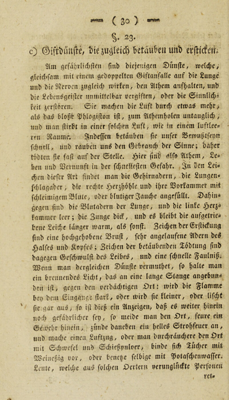 §. 23. c) 03ifti)uufte/ Sie juäleicS SetauScu uttS ecftirfcm 5(m öcfd&rlic^(?cn (itib biejeuigcit £)nn(Ie, tuelc^ic; ß(cid>fam mit i’intMu ö^I)Dppe(fen ©iftanfnUc auf bie ßunge uiib Me9?crocu 5U9leid; mitfen, bcit 5it^em anfbalten, unb bie iinmittclbav ücrgifteu/ ober bie 0innlic^s Feit jerftomi. 0ie mad;eii bie Suft burcb etmas^ mebr> alö ba^ blogt ^bl^giftoii jum Sttbembolen untauglid); «nb man (lirbt in einer foicben ^uff, wie in einem luftiees ren Fannie; Snbeffen betäuben fie unfer ^emngtfepn fd)ndt, unb rauben im^ ben (5ebraud; ber 6inne; baf;er tobten fte fa(i auf ber 0teHe. >piev (Irib alfo ittbem, 2e= ben unb 25evnunft in ber fc^itcUcjten ©efabr. Sti Den Sei® eben biefer 9lrt frnbet man bic ©ebirnabern, bie Simöcn* fd)laöaber, bie redue ^er^bob^e unb ibre SSorfammet mit fd;leimiocm^tutc, ober btutiger 3ancbe anöcfadt. ^abin* gegen finb bie 35liitabern ber Sunge, unb bie Unfe ^er^^ famincr teer; bie 3ungc bic!, unb e^ bleibt bie aufgetrie* bene Seid;c langer marm, aH fon|f. 3eicbenber@r(tkfung fmb eine bod;gebobcne ^ru|l, febr angelaufene 9lbern be^ ^alfei^ unb ilopfe^; 3cid;en ber betdubenben 2:bbtung fmb bagegen @efd;mul(f 't>c^ 2cibe^, unb eine febneHe Saulnifi Sr&cnn man bergleid;en :S>un(te oermutbet/ fo ^altt matt ein brennenbe^ ^id;t, ba^ an eine lange 0tangc angebun^ ben i(l, gegen ben oerbdd)tigen £>rti mirb bie glammc bep bem (Singatige üaxt, ober mirb fic fleincr, ober lifebt fie gar au^> fo ijt bieg ein ^Injeigen, bag e^ weiter btneitt iiod) gefdbrlid;cr fep, fo meibc man ben £)rt, feure ein C!)emebr bitiein, gunbe baneben ein bellet 0trobfeuer an, tmb macbe einen ^Onft^ug, ober man burebrduebere ben£)rt mit 0cbmefel unb 0d)iegpuloer, binbe ficb Xueber mit 51>eiiicgig oor, ober benetze felbigc mit ^otafebenmaffer* £aite, weld;e auj3 fold;en D^xUrn oerunglftcfte ?5erfone« ret*