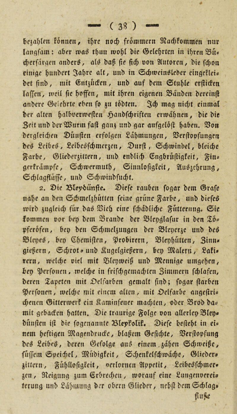 ( 38) — bejal^len fomicit, i^rc nod^ frommem 3Tad[)fommett nur (anf^fäm: aber xva^ t^un n?o^{ bie ©elebrten in ihren Sn* chcrfdriKtt anbcr^, a(^ bap (le (tdh oon 5(utorcn, bie fchon einige hunbert 3af)re alt/ unb in CScbmein^leber eingefleis bet finb / mit ©ntjuefen, unb auf bem 0tuh(e erflitfeu laffeu/ meil fre mit ihren eigenen Sdnben bereinjl önbere belehrte eben fo ju tobten. 5^^ nicht einmal ber alten h^i^^r>rrn?e(!en .^anbfehriften ermähnen/ bie bic Seit unb ber^urm fall gani^ unb gar anfgelojf hüben, Sott bergleicben ^unflcn erfolgen Zähmungen/ Ser|lopfungen be^ Scibe^/ Seibc^fchmer^en, ^nr(l, 0chit>inbef/ bleiche Sarbe, ©lieberjittern/ unb tnblich (Sngbru(lig!eit/ gin* gerfrdmpfC/ 0chmermuth/ 0innlojtglelt / Slii^^ehrung / 0chlagf(üffe/ unb 0chminbfucht. 2. 2)ie Blej^bunfle^ Siefe rauben fogar bem ®rafe nahe an ben 0chmeljhutten feine grüne J^^rbO/ unb biefe^ mirb zugleich für ba^ Sich eine fchabllche 55ütternng* 0ie fommen oor bep bem Sranbe ber Slepglafur in ben 26* pferbfctt/ bep ben 0chmel,jungen ber Slepcrje unb be^ Slepe^, bep (Ehemiflen/ ^robirern, SlephutteU/ Sinn* giepern / 0cf;rot ^ unb ^ugclgieperu/ bep SOlalerU/ SaH* tern, melche oiel mit Slepmeifi unb SJlennige umgehen, bep ^erfonen,,melche in frifchgemachten Simmern fchlafen/ beren Tapeten mit i)elfarben gemalt (inb; fogar (larben ^erfonen, melche mit einem alten, mit £)elfarbe angeflri* ebenen ©ittermerf ein ^aminfeuer machten/ ober Srob ba^ • mit gebaefen hüllen, ^ie traurige Solge oon allerlep Slep« bünflen i(i bie fogenanntc Blepfoltl?# 2)iefc befiehl in ei* nein heftigen 2)lagenbrucfe, blauem ©efichte, Serflopfung be^ Seibe^, beren befolge einem,^dhen 0chmei0e, füffem 0peichel, iülübigfeit, 0chenfelfcf;mdche, ©lieber^ Jittern, gühHoftgteit, verlornen Slppetit, Seibei^fchmer* jen, Steigung jum Erbrechen, morauf eine SungenoereU terung unb ^cShmiing ber obern ©lieber, nebfl bem0chlag* flu^