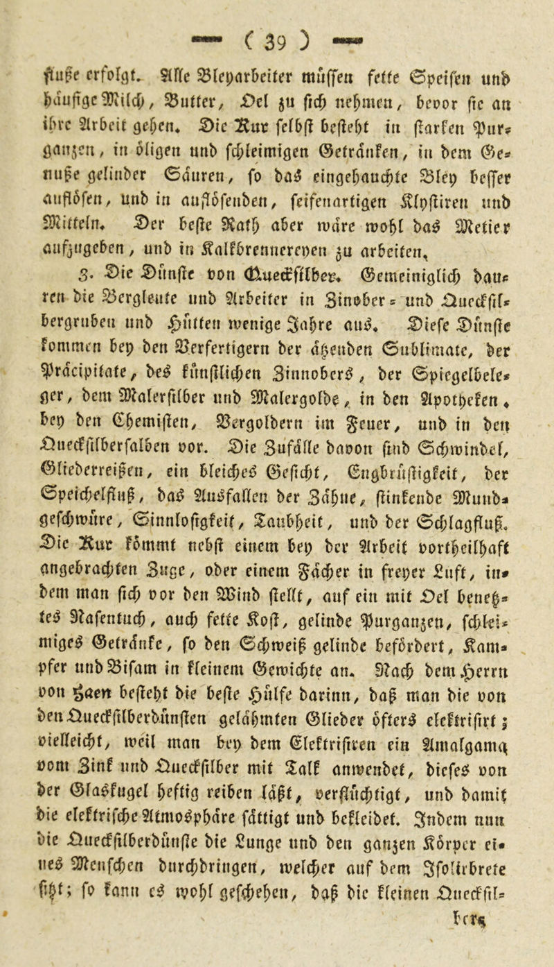 fluge crfor^t. 51fle ^(epar&eiter muffe« fdte 6peife« «nb feaufi9c!!Jii(d;, SButter, £)el 5« frcf) nehmen, beoor fic a« i(>rc SIrbcit Qcl)cn^ S)ic IJtut fe(5(l &e(lef)t in (larfen ^ur? öanjc«, in olicje« «nb fd;leim!gen ©etranfen, in bem nupe (jeHnber 0d«ren, fo ba^ eingebnuc^tc ^icp beffee aiifibfen, unb in aufiofenben/ fcifcnartige« ^(pfliren mib SDti(fe(n4 ^er be(le aber mdrc mobt ba^ Getier anfjugeben, unb in ^alfbrenncrepen 5« arbeiten, 3. ^ie ^un(Ic t?on (Kme^fflbm ©emeinigticb baue ren bie Bergleute unb 9lrbeiter in Sinober^ unb £iucdfiU bergrnben unb Jütten menige Sabre aiu^« ^iefe Sunfie fomtui'n bep ben 2?erfertigern ber dt^enben Gnblimate, ber ^'rdeipitate, be^ fitn(Hid)en Sinnober^ ber ©picgetbele* ger, bem 5Dk(erfi(ber unb 3Kalergotbe / in ben 2ipotpefen ♦ bep ben ©bemiflen/ SÖergDlberrt im Jeuer, unb in ben £5uecffifberfalben uor. ^ie Sufdüe banon (xnb 0cbminbef/ ©lieberreigen, ein bleicbei5 ©efiebt, (Engbrn(]ig!eif, ber 0peicbeIfiup, ba^ 5tu^faften ber 3dbue>^ (Hnfenbc iö^unba gefd^wure/einnrofigfeit, Zaim)cit, unb ber 0d;lagfiug, ^ie :Rur fommt ncb(! einem bep ber 9irbeit Portbeilbaft angebrad;ten 3«ße, ober einem gde^er in freper 2nft, in» bem man ficb oor ben SBinb jleftt, auf ein mit £)el bene^s te^ 3?afentu(f), auch fette ^o|b, gelinbe ?)urgan5en, fd;ki* mige^ ©etrdnfc, fo ben <Bd)tve\$ gelinbe beforbert, ^nm» pfer unb^ifam in fieinem ©eroiebte an* 9?acb bem,^errn oon gaen befiepf biebe(le $nlfe barinii/ bag man bie oon benX^uedfilberbunflett gelahmten ©lieber öftere eleftrifirt; oiefteiebty meil man bep bem ©leftrifiren ein Slmalganid uom 3in^ unb £iuc(f(ilber mit 2alf anmenbet, biefee? oon ber ©la^fugel peftig reiben (dpt^ oerf[ucbtigt, unb bamit bie eleftrifcpcSltmo^pbdre fdttigt unb befleibet, Snbem mm bie £ined(ilberbun(Ie bie Sunge unb ben gan5en :^örper et* ne^ SJ^enfepen bnrepbringen, melcper auf bem Sfolirbretc ftpt; fo fanu ivopl gef4)epen, ba^ bie fleinen £^nedPfil= betf