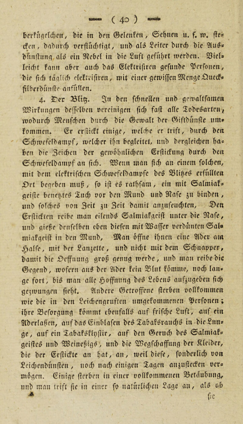 cfen , babiird^ r>erf!ud,)fi^f / unb aB Leiter biircb bie 9lu^s b'ftiidiinq aii? ein 9?cbef in bie £uft geführt werben. 5öiets leicbt fmm aber auch ba^ ©(eftrifiren gefunbe ^etfonen, bie ft(f) tda(icf) elefivifireit/ mit einer gewijfen5?lcnge£>ued^* fUberbiüifie atifuden. 4. ^er Blt^. Sn ben fcbneffen unb gewafffamen SBirfnngen befft’lbcn vereinigen fict> fa(l ade 2obeöarten? wobureb 3Jlenf(ben bureb bie ©ctvalt ber (^iftbunfie um» fommen* erfiidf einige, welcbe er trift, burtb ben 0cbrüefeIbatupf, weicber ibn begleitet unb bergleicben ba« ben bie Seicbeu ber gewobnlicben ^rflicfung burd) ben 0d)n)efelbampf an (leb. 5Henn mau ficb an einem folcben, mit bem eleftrifd;en 0d>wefelbampfc be^ S5li|e^ crffillten £)rt begeben mug, fo i|l e» ratbfam, ein mit 0almiafs gei|le bene^fe^ 2ud; vor ben föhinb unb 9?afe ju binben , unb fold)e^ von Seif jjn Seit bamit an^ufeuebten, 5)en ©rfiifften reibe man eilenb^ 0almiaFgei(! unter bie ÜZafe, unb gie§e benfelben eben biefen mit^Baffer verbiinten 0al« miafgeid in ben ÜJ^unb, 50lan öffne tönen eine 3lber am ^alfe, mit ber ^an^ette, unb niebt mit bem 0tbnapper, bamit bie i^effnung gro§ genug werbe, unb man reibe biß ©egenb, wofern an^ ber 3lbcr fein SBlnf fömme, noch lau» ge fort , bi^ man alte Hoffnung be^ Sebent auf^ugeben ficb gezwungen ftebt 9(nbeve betroffene (ferben vodfommeit wie bie in ben ü?eid)engruften umgefommenen ^^erfonen; 25eforgung fömmt ebenfalls auf frifebe Suft, auf ein 5(berla§en, auf ba£5 (£inb(afen be:^ Sabaf^raud)^ in bie Sun» ge, auf ein Sabaf^flpfHr, auf ben berueb be^ 0almiafs griffet unb 9Beine^ig^, unb bie 9Begfcbaffiing ber Kleiber, bie ber brjlicfte an bat, an, weitbiefe, fonberlid; von )^cid;enbun(len , noch uacb einigen Klagen an,^u(Iecfen ver» mögen. Einige (Icrben in einer vonfommenen Betäubung, unb man trift fie in einer fo naturlicfien £age an, al^ ob