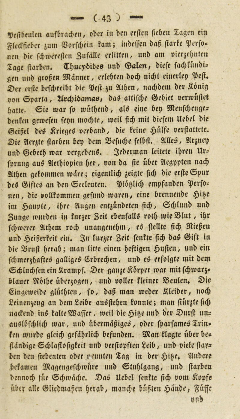 «pcftbfiilcti <mf6racf)en, ober in ben cr|Ieit fiebea lagen ein giecffieber 5um 25orfd;ein fam; inbeffen baf (larfe ^erfo« nen bie fcbroereflen SufdUe erlitten, unb om oierjebnten läge (Farben* I^ucybibee nnb (Baien, biefe fad;fnnbis gen unb großen !0ldnner, erlebten bocb nicht einerlei ^e(l* 2)er er(Ie befchreibt bie ^e(l jn Sttben, nachbem ber Sonig oon 0parta, lltd)ii>amae, bo^ ottifd;e ©ebiet oerwn(let batte« 0ie n?ar fo n?ntbcnb, al^ eine bep ^Dlenfd^enge^ benfen getoefen fepn mochte, meil fich mit biefem Uebel bie Zeiget be^ Äriege^ oerbanb, bie feine ^^nlfe oerflattete, 2)ie Slerjte (färben bep bem Sefnehe felb(f* Sittel, Slrjnep unb ©ebeth mar oergeben^. S^berman leitete ihten Ur? fprung au^ Stethiopien her, oon ba fie über Slcgppten nadh 5lthen gefommen mdre; eigentlich jeigte ftch bie erffe0pnr be^ ©iftc^ an ben ©eeleuten. ^loplich empfanben ^erfos nen, bie »oHfommen gcfnnb mären, eine brennenbe $i|e im Raupte, ihre Singen ent^nnbeten ftch, 0chlnnb unb Sunge murbett in furjer Seit ebenfalls roth mie ^(ut, ihr fchmerer Slthem roch unangenehm, e^ (feilte fidh Sfiepen unb |)eiperfeit ein* 3n furjer Seit fenfte ftch ba^ @ift in bie S3ru|f herab; man litte einen heftigen ,^u(fen, unb ein fdjmerjhaftei^ gallige^ Erbrechen, unb e^ erfolgte mit bem 0chlud)fen ein Krampf. Ser ganje^brper mar mitfehmarj? blauer Sfothe überzogen, unb ooller Heiner Heulern Sie ©ingemeibc gluthten, fo, bap man meber Kleiber, noch Seinenjeug an bemSeibe au^(fehen fonnte; man (lur5te(ich naefenb in^ falte^affcr, weil biej^i^eunb ber Sur(f uns au^lofchlich mar, unb übermäßigem, ober fparfamemS^rin* fen mürbe gleich gefährlich befunben. 2)fan ftagte uberbe* fdnbige 6d;(afforigfeit unb oer(fopften ?eib, unb oiele(fara ben ben ftebenten ober rennten Sag in ber J^ipe^ Slnbere befamen SDfagengefchmnrc unb ©tuhlgang, unb (färben bennoch für 0chmdd;e. Sam Uebel fenfte ftch Pom ^opfe über alle Öliebmaßen hrrab, manche büßten .^dnbe, Snffr nnb