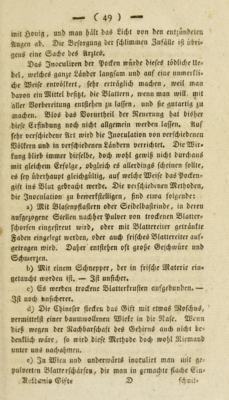 mit $onig, unb man &ä(t ba^ Sirf;t ron bcn ctifjitnbftcn «liiiien ab. S)ic Scforgung bcr f4>limmcti Sufalle übris ÖCiiö eine 0act)e be^ ^Irjte^; 3nocultren ber $ocfeu itfirbe biefe^ tobficbe Ue^ bei, welche^ ganje Sdnber Imigfam unb auf eine anmeifli* d;e 2Beife entuolfert, fe^r ertrdslii^ machen, tveil man baoon einÜRittel befi|t, bie SBlattern, luenn man will, mit aller 23orbereitun9 entließen 5U lafjen, unb fie öulartig 5U inacbeu. ^lo^ ba^ S3orurtbei( ber 9?enerung bi^b^*^ biefe (^ifnbung noef; nicht aUgemein werben laffeiu Sluf febr nerfebiebene 9lrt wirb bie Snoculation pon üerfd;iebenen Söolfern unb in perf((;iebeuen Säubern perriebteU .2)ie^ir* funö blieb immer biefelbe, boeb wobl gewif nicht burebau^ mit öleichem Erfolge, obgleich e^ allerbiug^ febeinen follte, e^ fei; nberbaupt g^^t^^ötiltig, auf welche 3Beife ba^ ^oefen^ gift in^ ^lut gebracht werbe* ^ie oerfchiebenen 2)letboben, bie Snoculation ju bewerflielligen, finb etwa folgenbe: a) iölit Slafenppafiern obet 0eibelba|lrinbe, in bereu aufge5ogene 0tellen troefeuen Slatiers fchorfen eingeflreut wirb, ober mit ^lattereiter getrdnftc gaben eingelegt werben, ober auch frifche» ^lattereiter auf^ getragen wirb, :2)aber'entfleben oft große ©ejchwure unb 0chmer3en. b) 2Jiif einem 0chnepper, ber in frifche iÖ^aterie eins getaucht worben ifi. — S(^ unficher* c) werben troefene ^latterfru(len aufgebunben* — 3(1 noch ünfTcherer* d) :0ie ^binefer (leefen ba^ ®ift mit etwa0 iBlofchu^, oennitteljl einer baumwollenen ^iefe in bie 3Iafe. SBeim bieß wegen ber 3?achbarfd;aft be^ 0ebirn^ and) nid)t bc= benflich wdre, fo wirb biefe ^etbobe bod; wobl Sliemanb unter un^ nachabmeru e) Sn iiBica unb anberwdrt^ inoculirt man mit ge- puloerten 25latterfchdrfen, bie man in gemachte flad)e