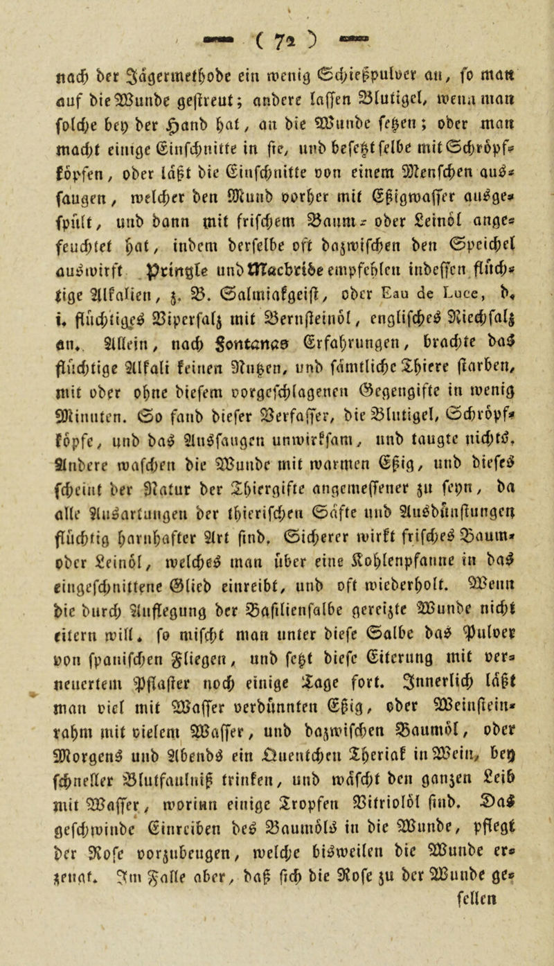 fiad& ber Sd^ermefbobe ein wenig 0d;iegpulwcv an, fo matt öuf bie^unbe gejlreut; anbcrc laffen 2}[utigcl^ wenn man fold>e bei) ber ^anb \)at, an bie 525unbc fe^en; ober man mad)t einige ßinfcbnitte in fte, nnb befefttfelbe mit0cf)r6pf? fov-fen, ober Id^t bie ßinfcbnitte oon einem 5}?enfcben au^* fangen, welcher ben QJlunb oorbcr mit S^igwajfer am^ge? fpnlt, imb bann mit frifcf;em ^aunir ober £einbl ange« feuchtet h^*t, inbem berfelbe oft bajwifchen ben Speichel üu^wirft pttriQle unbtlTacbnbc empfehlen tnbeffen flnch^ iige Sllfalien, 5. 0almiafgei(f, ober Eau de Luce, b^ u flüchtige^ 23iperfal5 mit ^ernjleinol/ englifche^ 9vied;fa4 an^. Sillein, nach Sontanaa Erfahrungen, brad;te ba^ <irid)tige Sllfali feinen Dingen/ unb fdmtliche Xhiere (larbeii, mit über ohne biefem oorgcfchlagenen Gegengifte in wenig SDlinntcn. 0o fanb biefer ^erfaffer, bie ^lutigel, t^Dchropf* fopfe, nnb ba^ SUi^faugen unwirffam, nnb taugte nid;tö, Slnbere wafd)en bie ^IJunbe mit warmen Epig, unb biefei^ fchciiit ber 9?atur ber 2hifi*g‘rte angemeffener 511 fepn, ba alle Slu^artungen ber thierifchen 0dfte nnb Slu^bfmfiungen fluchtig hftt’»b«ftcr 5lrt finb, Sicherer wirft frifd;e^ ^aum* ober Seinol, welche^ man über eine ilohlenpfanne in ba^^ ciugefd;nittene Glieb einreibt, unb oft wieberholt. ^enn bie biird; Slnflegung ber Safilienfalbe gereifte ^2Bunbe nid;l eitern wilt* fo niifcht man unter biefe ©olbe ba^ ^iiloep oon fpanifdien gliegen, unb fc^t biefe Eiterung mit oer® tieacrteiu 'j)jla|ler noch einige 5age fort. Jnnerlich ld§t man oicl mit Gaffer oerbunnfen E§ig, ober SBeinftein* rahm mit oielcm SCBaffer, unb bajwifchen 55aiimol, ober SRorgen^ unb Slbenbö ein £)uentchni in^ciii, be^ fchneller ^lutfanlnif trinfen, unb wdfd;t ben ganzen Seih mit Gaffer, woriwn einige ÜEropfen S3itriol6l finb. ^a^ gefchwinbe Einreiben be^ ^aumoliJ in bie ^imbe, pflegt ber 3?ofe oorjubeugen, weld;e bisweilen bie SJ^unbe er® jiengf. ?fm galle aber, bafi fich bie 9lofe ju ber 2Bunbe ge® feilen