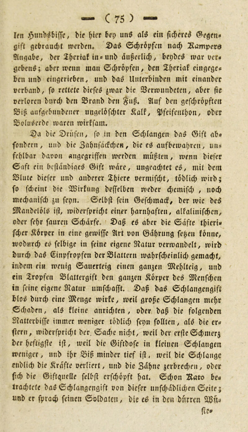 — C75) — len ^5tnib^6l(TC/ bie ^icr bei) un^ <iU ein fieberet ^e^en* gift gebraucht werben* 2)a^ ©chrbpfen nach ^Kamperra Stngabe, ber IXb^rtöftns unb auf erlich/ bepbe^ war i?er* gebend; aber wenn man ©chropfen/ ben Sheriaf eingege* ben unb cingerieben, unb ba^ Unterbinben mit einanber verbanb/ fo rettete biefc^ jwar bie SJerwunbcteit/ aber fie »erlorcn biircb ben ^ranb ben §ng* Sluf ben gefchropften aiifgebunbener ungelöfchter ^alf/ 9)feifenthon/ ober $5elu^erbe waren wirffam. ^a bie :0rüfea, fo in ben ©chlangen ba^ (Sift ab« fonbern , unb bie SnbnfacfcbeH, bie e^ aufbewapren, un« fcplbnr baoon angegriffen werben mußten, wenn biefer ©aft ein bifldnbiae^ Öift wäre, ungeachtet e^, mit bein SBlute biefer unb anberer Spiere oermifcht/ toblich wirb; fo fcheint bie SBirfung beffelben weber chemifeh , noch mechanifd) ^n fepn. ©elbjl fein 0efchmacf^ ber wie be^ SJlanbelblO i(], wiberfpricht einer harnpaften, alFalinifchen/ ober fepr fauren ©chdrfe. ' Dag e^ aber bie ©dfte tpieri* feper Körper in eine gewiffe 5lrt oon ©dprung fepen fonne, woburch eö felbige in feine eigene 3?atur oerwanbelt, wirb burch ba^ ©inpfropfen ber flattern waprfcheinlich gemacht/ inbem ein wenig ©auerteig einen gan5en ^Jleplteig, unb ^ ein Sropfen ^Blattergift ben ganjen Körper M SJ^enfepen in feine eigene 3tatur umfef^afft. Dag ba^ ©cplangengift blo^ burch eine SJlenge wirte, weil groge ©cplangen mepr ©(haben, al^ tleine anriepfen, ober bag bie folgcnben Slatterbiffc immer weniger toblicp fepn follten, al^ bie er® (fern, wiberfpriept ber. ©aepe niept, weil ber er(lc©chmer$ ber peftigfle ijl, weil bie (Siftbofe in tleinen ©cplangen weniger, unb ipr ^ig minber tief if!, weil bie ©cplongc enblicp bie ^rdfte oerliert, unb bie 3dpne jerbreepen, ober fiep bie ©iftgueHe felb(^ erfepopft pat. ©epon Eato bes trachtete ba^ ©cplangengift oon biefer unfcpdblicpen ©eite; unb er fpraep feinen ©olbatcU/ bie e^ in ben bfirren fit»