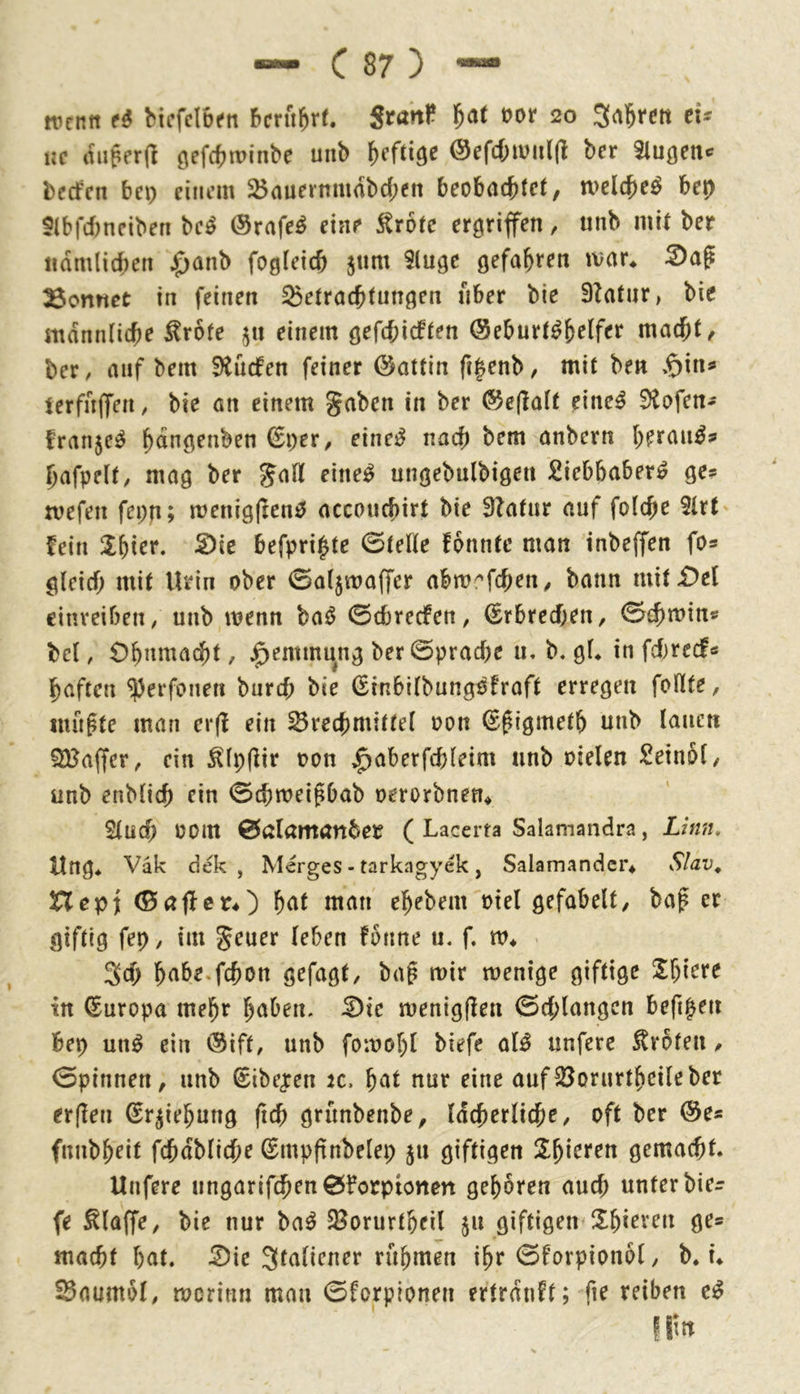 — C87) “ tventt bicfdüfti berührt. Stanf. ^at üor 20 ei- ne tiiiperd öef(f)tt>inbe unb heftige ®efcf;ivul(t ber klügelte beefen bei) einem $öauermu(ibd;en beobaciitet, mclcbe^ bet} 5(bfd)neiben be^ ®rafe^ eine Är6(c ergriffen, unb mit ber ifdmlicben jfianb fogleicb jnm 9(uge gefahren ivar* 33on«et in feinen Betrachtungen über bie 9?atur, bic männliche ^rofe 51t einem gefchieften (Seburt^h^if^t* niucht/ ber, auf bem SiudPen feiner ©attin fi^enb, mit ben ierfnlfen, bie an einem gaben in ber ®e(lalt eine^ 9tofen- fran5C^ bdngenben (Ei)er, einest nach anbern herau^s hafpelf, mag ber gafli eine^^ ungebulbigen £iebbaber^ ge? xvefen fepn; menigjienö accouchirt bie 9latur auf folche 2trt fein !l^ier. 2)ie befpri^te 0telle fbnntc man inbeffen fo? gleich mit Urin ober 0al5waffer abvo^\6)ew, bann mit£)el cinveiben, unb menn baö 0cbrecfen, (Erbrechen, 0chmin? bei, Ohnmacht, J^emmung ber Sprache u, b« gl* in fd)red« haften ^erfonen burch bie (Einbilbungofraft erregen feilte, inüpte man er(f ein Brechmittel oon ^^igmeth unb lauen SBajfer, ein ^lp(lir een *^aberfd)leim unb oielen Seinei, unb enblich ein 0chmeigbab oerorbnen* Sluch 00m 0aIamanber ( Lacerta Salamandra, Linn, Ung* Vak dek , Merges - tarkagyek, Salamander* Slav^ Hepi (Baflcn) htU man ehebem oiel gefabelt, baf er giftig fep, im geuer leben fenne u. f. m* 3d) h^ibe.fchon gefagt, bag mir menige giftige %\)\txe in Europa mehr hüben, ^te menigflen 0d;langcn befipen bep un^ ein (Siff, unb fomohl biefe al^ unfere Erbten, 0pinnen, unb ^ibe^ren k. hat nur eine aufBorurtheileber erfleu ^rjiehung fich grünbenbe, lächerliche, oft ber ®e? fnnbheit fchdbliche ßmpftnbelep 511 giftigen Z^kten gemacht. Unfere ungarifchen0?orpionen gehören auch unter hier fe klaffe, bie nur ba^ Borurtheil 511 giftigen^Shieveu ge» macht hat. Z)ie Sfaliener rühmen ihr 0forpion6l, b* i* Baumei, merinn man 0forplonen ertrdnft; fie reiben e^