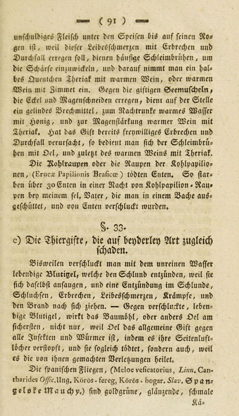 iinfi'ulbiöc^ unter brn 0pcifen mif feinen gen t|l, weil biefer ^eibc^fd^merjen mit Erbrechen unb 2)urd)fall erregen foH, bienen bunft^e ©cOleimbrnben / um bic 0d;drfe ein^nwicfeln, nnb barauf nimmt mou ein (;als be^ .Duentd;en mit warmen ^ein, ober warmen ^ein mit Simmet ein. @egen bie giftigen 0ccmufc^efni bie ßcfel nnb flJiagenfrbneiben erregen^ bieni auf ber 0tefle ein gelinbei^ ^retbmittel, 5um 9?ad)trunfe wärmet SBaffer mit ^onig, unb jur 5dJagen(ldrfung warmer SFein mit Sberiaf^ Jpat ba^ Öift bereite frepwilltge^ Erbrechen unb S)urd;fall oerurfaebt/ fo bebient man ficb ber ©cbleimbriu ben mit i)el, unb ^ule^t be^ warmen ^ein^ mit Jb^riaf. !i>k Jtobltaupen ober bie E)taupen ber ^oblpupilio? uen , (Erucje Papilionis Braficce ) tObten ^nten^ 00 flar« ben über ^otSnten in einer 3tacbt oon ^oblpapilion * Stau» pen bei; meinem fei, S3ater, bie man in einem 35acbe au^» gefebuttet, unb oon Snten oerfcblucft wurbetu §♦ 33» c) 5)ie ^^iergifte; W auf %tt xuöleid^ S3i^weilen oerfcblucft man mit bem unreinen SCt^affer lebenbige Bluttgel; welche ben 0cblnnb entjunben, weil fie ficb bafelbji anfaugen, unb eine ©nt^ünbung im 0cblunbe/ ©cblucbfen, Erbrechen, ^eibe^febmergen/ Ärdmpfe, unb ben ^ranb nach ficb 5iel;en. — ©egen ocrfcblur!te, lebens bige Slutigel, wirft ba^ ^aumbbl/ ober anber^ £)el am ' ficberflen, nicht nur, weil £)el ba^ allgemeine ©ift gegen öUe Snfeften unb SSßurmer i(l, inbem ihre ©eitenluft« locber oerfiopft, unb (le fogleicb tobtet, fonbern auch/ weil bie oon ihnen gemachten SJerle^ungen ^eileU ^ie fpanifeben fliegen, (Meloe veficatorius, Zmw.Can- tharides O^c.Ung, Körös- fereg, Körös - bogar* Slav» 0patl- gelö^c tTTaitc^Pt) finb. golbgrunc^ gldnjenbe^ fcbmalc