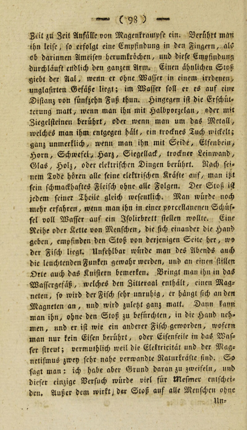 Seit ßit 3nt SJnftUfe Don SJlagenffcuripfe ein^ S3erfi^r^ mitrj i^n leifc, fo erfolgt eine ^mpfinbung in bcn Ringern / alC ob barinnen Slmeifen berumfrodben, iinb biefe €mpfinbun9 burcblauft etlblicb beii ganzen Slntu tSinen dbnlicben 0tog giebt ber 3tal, weiln er obne Gaffer in einem irrbenen> unglafirten ©efdge liegt; im ^CBoffer foll er e^ auf eine ^iftanj üon fünfzehn gug tbun» hingegen ifli bie ^rfebüt*' jerung matt, menn man ibn mit |>albpor5e(an, ober mit 3iegel(leinen berührt, ober menn man um bo^ 2l?eta(l, mclcbe^ man ibm entgegen bnll/ troefne^ Such micfclt; gan5 unmerflicb/ menn man ibn mit 0eibe, Elfenbein, :^orn, 0cbmefel,.^arj, 0iegel(acf, troefner Seimvanb, ©la^, ^olj, ober eleftrifcbcn S)ingen berührt. fiUd) fei® nem lobe b^ren alle feine eleftrifcben ^rdfte auf, man iit fein fcbmacebnft^^ gleifcb ohne alle golgen. Der ©tog ifl jebem feiner toefentlicb» 2Jlan mürbe noc^ mehr erfahren, menn man ihn in einer porceHanenen ©cbüf® fei ooll ^Baffer auf ein Sfolirbrett flellen mollte. Sine S^eibe ober S^ette oon 3)^enfcben, bie fiel; einanber bie ^anb geben, empfinben ben ©tog oon berjenigen ©eite her, mo ber gifcb liegf^ Unfehlbar mürbe man be^ 2(bcnb^ au^ bie leucbtenbengunfen gemabr merben, utib an einen (Wien £)rte auch ba^ Inifiern bemerfen* bringt man ihn in ba^ ^affergefdg, melcge^ ben Sitteroal entbdlt, einen SDlag^ neten, fo mirb bergifrf; fegr unruhig/ ^r bangt fid) an ben SO^agneten an, «nb mirb sule^t ganj matt. Dann fmm man ign, ohne ben ©tog ju befürchten, in bie $aub neb^ men, unb er \\l roie ein anberer gifd; gemorben, mofern man nur fein (Sifen berührt, ober (Sifenfeile in ^af* fer (Ireuf; oermutblich meil bie ßleftricitdt unb ber SJiag® netifmuö 5rcep febr nabe oermanbte 9?aturfrdfte gnb. ©o fagtman: ich b<tbe aber @runb baran 5U jmeifeln, imb biefer ein5tge $Berfuch mürbe oiel für tlTefmeo entjehei® ben* Sluger bem mirftjber ©tog auf alle 9J?enfcheu ohne Un®