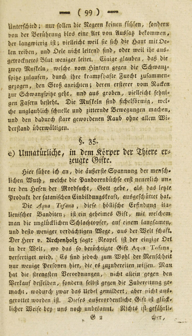 Untcrfd)ie&; nur foUcn tic Stcgern feinen fnpen, fonbern PO» ber ajernbrmiö eine 3(rf pon iluöfa|> betommen, bet langwierig i(l; oielleicbt weil fie fi4> bie ,0aut ntit£)e: len reiben, »nb £)ele nidit Icitcnb finb, ober weil ibr auä» gettoefnete^'Blut weniger leitet, ©inige glauben, bog bie 5WCI) SKtiffeln, weldte pom ^»intern gegen bie ©cbwonj« fpige jnloufen, burcl) igre frampfbafte gurd>t 5ufammen= gejogen, ben ©tog onricbicn; bet en etgercr Pom Slucfen 5ur ©tbwanjfpibe gebt, iinb ouö groben, pielleicbt febni= gen Safern beliebt. S>ie SBiuffcln finb ftdbelförmig, wel» die unglaublicb ftbnellc unb jitternbe Bewegungen macben, tinb ben babureb (iotr gewovbenen 9toub ebne ollem BJi» berlionb uberwoltigen. e) Unnatklid&ee in iicm Äorjjer tifn er« jeugte ©jftc. ^icr fa^re ie^ an, bie dußerfle Spannung ber menfe^* lic()cu welche bie ^anborenbuebfe cr(l neuerUd; an** ier ben ^efen ber S0lorbfu(^t, (3ott gebe, ol^ ha^ ie^tt ^robuft ber fatanifd;en (Sinbilbung^fraft, au^gefebaCtet :^ie Tofana , biefe ©rfinbaag itas lienifcber ^anbiten> i(i ein geheime^ @iff > mit vot{d)m man bie unglacflicben 0(t)lad;topfer, auf einem iangfamea#. nnb be(lo weniger üerbdebtigf« 2Bege, au^ ber ^eit fd^aft* S)er j^err 0. Uxd^enyol^ fagt: 3leapcl t(l ber einzige £)rt in ber iSSelt, wo baö fo berad;tigte @ift Aqua Tofana^ verfertiget wirb. Sö finb jebod) 5um '223obl ber 9)lenfd;bei{ nur wenige ^erfonen hier, bie e^ ^ujubereiten wijfen. Wlan bat bie |lreng(ien SJerorbnungen, mebt aUcin gegen ben $ßerfauf be|felben, fonbern felbji gegen bie Sabercitang ge^ macht, wobureb ^war \>a^ Uebel gemilbert, aber nicht aii^» gerottet worben i(i. 0iefe^ auferprbentlicbe 0ift i|l gliufr lieber 2D5eife bep un^ noeb anbefannt. 3?id;t^ ijl gefdbrli«'