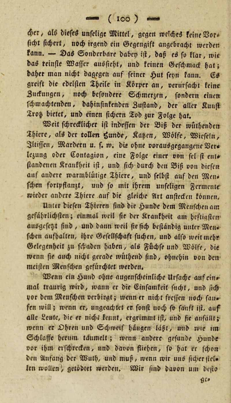 unfelige fDlittel/ öcgert n?elc6e^ feine fic^t ficjjert/ noc^ irgcnb ein ©egenßift angebracht werben fann* — S)ö^ 0onberbdre babep tjl, bo^ e^ fo f(ar, wie ba^ teinße 2Bo|fer au^ße^t, unb feinen ©efchmacf ^at; bahcr mon nicht bagegen auf feiner ^ut fepn fann. greift bic ebelften Z^eiU in ^brper an, uerurfacbt feine Sucfungen, noch bcfonbere ©chnter5fh, fonbern einen fchmaehtenben, bahinfinfenben Suffanb, ber all^r Äunfi 2ro§ bietet, unb nnen fichern 2ob jur gotge bat* ^eit fchrecFIicher i(l inbelfen ber ^if ber wnthenben !i^icre, a(^ ber tollen ganbe, Mapen^ SBoife, 2Biefe(n, Sltiflfen, 3Jtarbern u. f* w* bie ohne oorau^gegangene S3er< le5ung ober Sontagion, eine §oIge einer oon fei ff ent# (fanbenen ^ranfheit i(f, unb ftch burch bcri Sif oon bicfe« auf onbere warmblütige 3:bicre, unb felbff auf ben iOteni fchen fortpflanjt, unb fo mit ihrem unfeligen gcrmcnte wieber anbere Shiere .auf bic gleiche 5lrt anffecfen fonnem Unter biefen 2htfrf« fmb bie ^unbe bem iDfenfchenam gefdhrlichlfen; einmal weil fte ber Äronfheit am hcftigffnr aiiogefejt finb , unb bann weil ftefich bejfdnbig unter ^2Jleiu fchen aufbalten, ihre ©efellfchaft fuchen, unb alfo weit mehr ©elegenheit ju fchabcn hüben, al^ guthfe unb ?iB6(fe, bie wenn fie auch nicht gerabe wuthenb fmb, ohnehin oon ben* mei|len 3Wenfchen gefürchtet werben* 33Jenn ein ^unb ohne augcnfcheinliche Utfa^e aufein*- mal traurig wirb, wann er bie €infamfeit fuchf, unb |lch oor bem 2)lenfchen oerbirgt; wenn er nicht freffen no^ fau*' fen will; wenn er, ungeachtet er. fonff noch fo fauft iji, ouf alle iJeuti’, bie er nicht femit, ergrimmt iff, unb fte anfdllt; wenn er £>h^^^u unb 0chweif hangen Idpt, unb wie im 0chlaffe ht’rurn. tdiimelt; wenn anbere gefimbe ^punbe oor ihm crfchrccfen, unb baoon fliehen, fo pat er fchort ben 8lnfang ber 3Buth, unb mug/ wenn wir un^ ficher|leU len wollen^, getbbtet werben* äßir fmb baoon um be|io gc»