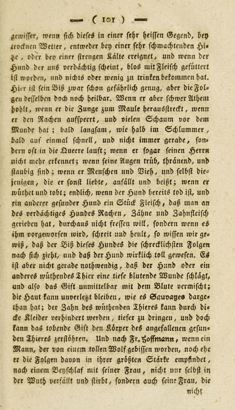 ttientf ftcf) biefe^ tit eitler fe^r ^eiffett (Segcnb^ Bet) irocfnni “i^etier, enfroeber Bet) einer fe^r fcBmocBfeiiben j^i* , ober beo einer (Iren^en Ädite exeiQtiti, unb wenn ber ^unb ber un^ oerbdcBtiö fd;eint ^ blo^ mit^leifcB gefüttert t(l worben/ iinb nicBi^ ober wenig |it trinfen bekommen Bat. J^ier i(] fein ^i§ ^war fcboii gefdbrlic^ genug/ aber bie Jol* gen benelben bod) noch Beilbar. 5Benn er aber fc^wer SltBem Bobit/ wenn er bie Sungc 5um iötaule Berau^flrecft / wenn er ben fHacften guffperrt/ unb oieleii ©cf)aunt oor bem SJtunbe Bat; ba(b (angfani/ wie Balb im 0cf)iummer / balb auf einmal fcbneft/ unb nicht immer gerabO/ fon« bern oft in bie £)ueere lauft; wenn er fogar feinen ;^err« nicht mehr erfennet; wenn feine 9tiigen trüb/ thrdnenb, unb (laubig (tnb; wenn er SÖlenfchen unb 2?ieB/ unb felbjl bie- jcnigcit/ bie er fonll liebte/ anfdllt unb Beigt; wenn er wütl)ct unb tobt; enblich/ wenn ber ^unb bereite tob ift, unb ein anberer gefunber ^unb ein 0tücB gleifcf»^ baß man an be^ oerbdchtige^ ^unbe^ Stadien / Sahne unb 3af)n(leifch gerieben Bat/ burchaii^ nicht freffen wilt/ fonbern wenn e^ ihm oorgeworfen wirb/ fchreit unb B^ult, fo wiffen wir ge« wif / bap ber Sig biefe^ $unbe^ bie fch re cf lieh (len folgen nach fid; 5ieht/ unb ba^ ber ^unb wirtlich toll gewefen, i|l aber nicht gerabe uotBwenbig / bag ber ^nnb ober ein onbere^ wütBenbeö SBier eine tiefe blutenbe SBunbe fchldgf/ unb alfo ba^ (Sift unmittelbar mit bem ^lute oermifcht; bie ^aut fann unoerle^t bleiben / wie eö 0gur>age8 bärge« tBan But; ber Sahn M wütBenben SBiereö faim burch bi« efe Kleiber oerBinbert werben, tiefer ju bringen/ unb hoch fann ba^ tobenbe @ift ben Körper be^ angefallenen gefnn« ben 2:Bt^re^ i\er(l6Bren* Unb nach Jr^ Hoffman« ^ wenn ein SWann/ ber oon einem toHtnSBolfgebiffen worben, noch ehe er bie folgen baoon in ihrer grollen 0tdrfe empi^nbet, nach einem ^e^fd;laf mit feiner ^rau, nicht nur felbjl iu ber ?lJutB oerfdllt unb (lirbt, fonbern auch feine grau, bie nicht