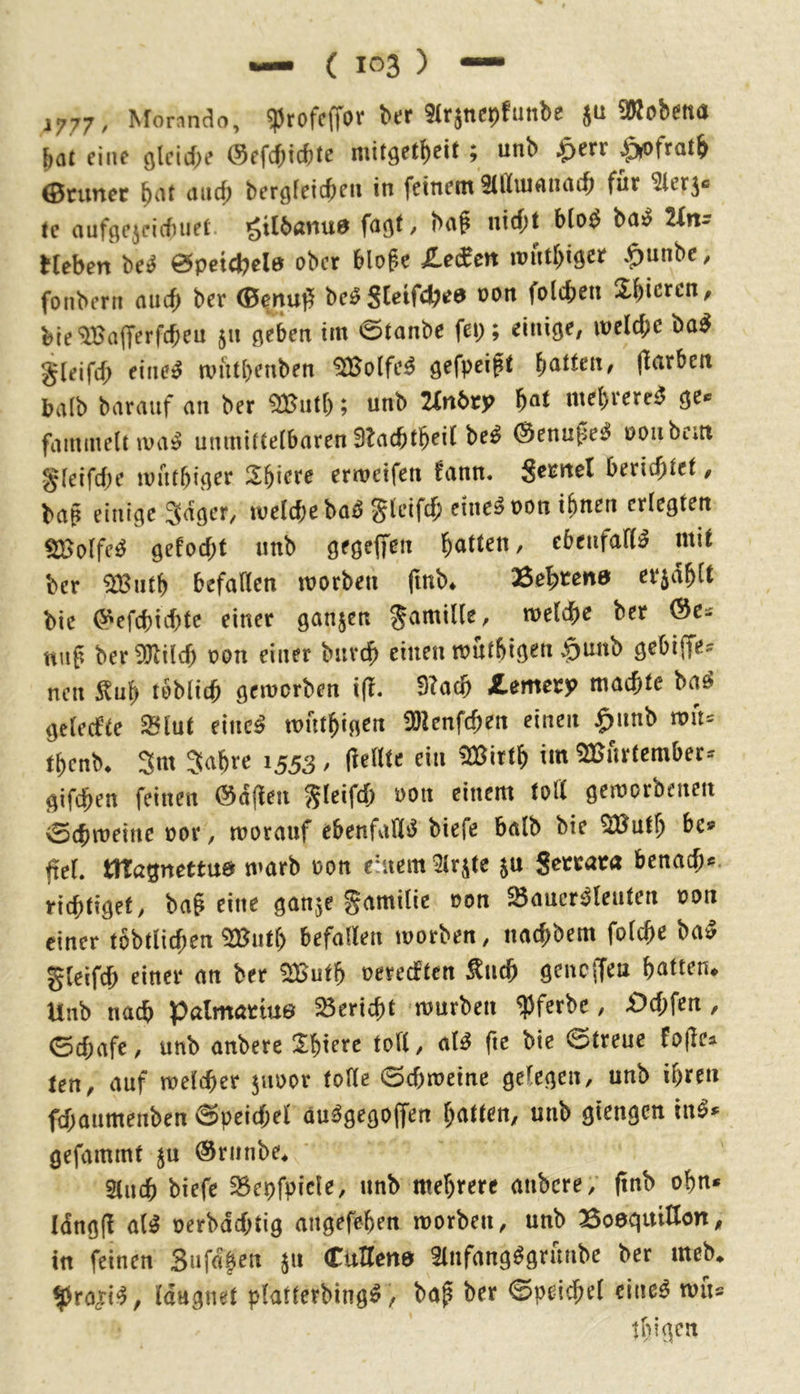 1777/ ^^orando, ^^tofcffOV btlf 5Irjttcpfuttbß JU ^ob^ttö bat eine glcicbe (3c^d)\d)tc mit^etbeit ; unb .^err ^fratb 0runec bergfeicbeii in feinem 9illiuftnacb fuf ^lerj« te aufgejcicbuel gtlbanua fa^t, baf nirf;t blo^ ba^^ 2fnr Heben be^ 0petcbela ober bloge Zeßtm mntbiö^Jf *^nnbc, fonbern auch ber (Benuff beö S[eifcbi?a oon folcben Z^lcxcn, bie'ilBafrerfcben $n 0eben im 0tanbe fei;; einiöe, meld;e ba^ gleifcb eine^ mutbenben ^olfe^ gefpcift ^atUiXf jlarbctt halb barauf an ber ; unb Tirxbty mebvere^ ge« fammelnva^ unmittelbaren SlacbtbeiC be^ ^enupe^ uoiibem §feifd)e mutbi^er ermeifen fann. Seunel bericfitel § bap einige Säger, melcbe ba^ gteifcf; eine^ non ihnen erlegten ^olfe^ gefoebt unb gegeffen bitten, ebeufad^ mit ber ^utb befallen morbeu finb* Bestens erjab^^ bic (»efebiebte einer ganzen gamille, welcbe ber «Up ber!JJlilcb t?on einer buvcb einen mutbiö^n $unb gebiffe:: nen Itub tobli(b gemorben ift, 9?ac& Jtemery machte baö gelecfte ^Int dneß mutbigen ÜDlenfcben einen $unb n?u= tbenb* Snt S^b^e 1553/ pellte ein !30(^irtb im ^Burtember- gifeben feinen @apeu gleifd; oon einem tod geworbenen 0(bweine oor, worauf ebenfaHiJ biefe halb bie QButb pel. tlTagnettua warb oon eatem 9lrjte ju Secrata benad;*. riebtiget, bap eine ganje gamilie oon ^Bauersleuten oon einer tbbtlicben ^utl; befallen worben, naebbem folcbe baS gleifcb einer an ber ^utb oereeften Äncb genc(feu bitten* Unb nach palmartue Bericht würben ^)ferbe, £)d;fen , ©d;afe, unb anbere ^bierc to«, alS fte bic @treue tett, auf weliber jiwor tolle ©cbweine gelegen, unb il;ren fd;aumenben Speichel auSgegolfen btttten, unb giengen inS» gefammt ^u ©riinbe^ 5(ucb biefe ^epfpicle, unb mebrerc anbere; pnb obn* Idngp als oerbdd;tig angefeben worben, unb Boaqmtlön, in feinen 3nfd|en 511 Cuttena ÜnfangSgrunbe ber meb* ^rojriS, Idugnet platterbingS, bap ber ©pei^el eineS wu^ tbigen