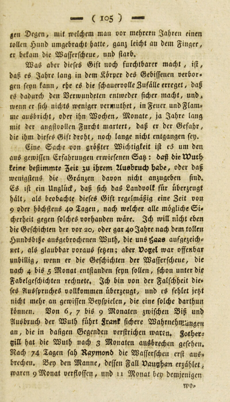 jfn mir melc^em man üor me^rertt Sauren einen raHfii J^unb umgebrac^t ^atte, ganj Ui^t au bem Singer/ fr befam bie SBafferfc^euC/ unb (larb, aber biefe^ @ift uoc{) furchtbarer macht, i(i, bag e^ Sabre lang in bem Körper M ©ebiffenen oerbors ßeu fepu faiin, ebc e^ bie fchauerooHe SufcHIc erreget, bag e^ babureb ben 23ermunbeten entmeber (icher macht/ unb^ menn er ficg nichts weniger oermuthet/ ingeuer unb^lam^^ me au^bricht/ ober ibn 5Ö>ochen^ Sötonate^ ja imig mit ber anggooHcn Jurcht martert/ bag er ber (Sefahr/ bie ibm biefee @ift brobt, noch J<^nge nicht entgangen fep. €ine 0Gche -oon grogter SBichtigfeit i|l eö um ben au^ geroiffen Erfahrungen erwiefenen 0ah: bn# btc (eine befUmmte ^eit ju iheem 2(u0britdt^ höbe, ober bag meniggen^ bie (Srdnjen baoon nicht an5ugeben gnb. ifi ein Unglucf^ bag fich ba^ Sanboolf für nber5eugt bdlt, al^ beobachte biefe^ (Sift regelmdgig eine Seit oon 9 ober bbchflen^ 40 Klagen, nach welcher alle mögliche cherbeit gegen folche^ oorbanben mdre. 3<h will nicht eben bie ©efchichten ber oor 20, ober gar 40 Sabre nach bem tollen j^nnb^bige au^gebrochenen 2Butb/ bie un^ gaaa aufge5cich*' net/ al^ glaubbar oorau^ fehen; aber Poßel mar offenbar unbillig/ wenn er bie ©efchichten ber ^IJajfcrfcheue/ bie nach 4 bi^ 3 Sülonat entganben fepn follen, fchon unter bir Jabelgefchichten rechnete* Sth bin oon ber galfchb^it bie» fe^ ?lu^fpruche^ ooHfommen uber5eugt/ unb e^ fehlet je§t nicht mehr an getoiffen ^epfpielett/ bie eine folche bartgun fbniien, 93on 6, 7 bi^ 9 Sölonateu 5n>ifchen Sig unb Sluöbruch ber 2Butb fub^t Stön( fichere ^abrnehuvattgeti an, bie in bafigen ©egenben oerflrichen mären* gorh«- ßiU bnt bie 3Buth nach 3 SWonaten au^brrchen gefeben* 3Iach 74 2^ögen fab H«j>mon6 bie %'a(fcrfcheu er(l anß^ brechen* $öep ben Wtanne, beffen gaö erjdblet/ waren 9^onat oerfloffeu/ unb 11 SSlonat bep bemjenigen mo»