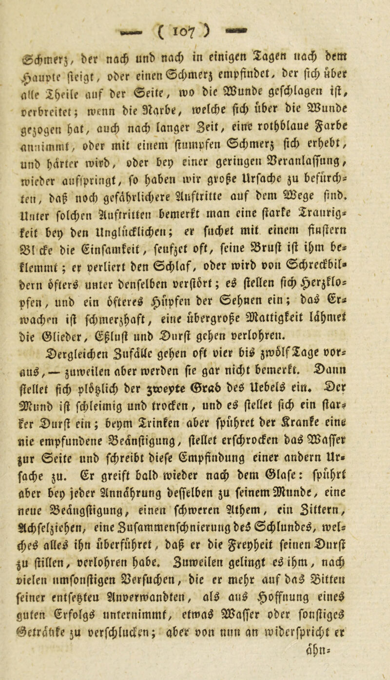 ber nac^ unb nacf; in einigen Sagen nac^ bem ,^auptc fieigt, ober einen 0d;mer5 empfinbet. ber (x^übet alle Steile auf ber ©eite, too bie SBunbe gcfd;lagen i|l, oerbreitet; roenn bie Btarbe, welche fid; über bie SBunbe 0e5ogen ouch nach langer 3eit, eine rothblaue garbc antiiinmt, ober mit einem ftumpfen ©d;mer$ fid) erhebt, unb harter wirb, ober bep einer geringen 23eranlajTnng, micber aiifipringt, fo haben wir gro^e Urfachc befurd> ten, baf noch gefdhrlid;ere Slnftritte anf bem ^iBege fmb. Unter folchen ‘5luftritten hemerft man eine (larfe Sranrig* feit bep ben Unglncflichen; er fnchet mit einem ftRjlern 5Bl efe bie €infamfeit, feuf^ct oft, feine S5ru(l ifi il;m be* flemmt; er oerliert ben ©chlaf, ober wirb oon ©chrecfbil- bern bfter^ unter benfelben oer(!brt; e^ (feilen (ich ^erjflo* pfen, unb ein öftere^ |>npfen ber ©ebnen ein; bo^ €r^ wach^’n i(f fd^merjhaft, eine übergroße 30faitigfpit Idhwet bie ©lieber, ©^lu(f unb S)ur(f gehen oerlohren. S)ergleichen Snfdttc gehen oft oier bi^ 5wolfSage oor^ juweilen aber werben fie gar nicht bemerft, S)ann ffellet (ich plb^lich ber jmepte bec^ Uebel^ eiru ^er 3Kunb i(l fd;leimig unb trod’en, unb e^ (feilet fich ein (far? fer S)ur(f ein; bepm Srinfen aber fpuhret ber Äranfe eine uie empfnnbene ^edn(figung, (feilet erfchroefen ba^ Gaffer |ur ©eite unb fchreibt biefe ©mpftnbung einer anbern Ur» fache ju. ©r greift halb wieber nach bem ©lafe: fpuhrt ober bep jeber Slnndhrung beffelben ju feinem SUlunbc, eine neue 55edng(figung, einen fchweren 5lthem, ein Sittern, Stchfeljiehen, eine Snfammenfehnierungbe^ ©chlunbe^, weU che^ ofle^ ihn überführet, ba^ er bie grepheit feinenS)ur(f |u (fillen, oerlohren habe, Suweilen gelingt e^ihm, nach »ielen nmfonffigen JBerfuchen, bie er mehr auf ba^ ^Bitten feiner entfehteu Slnoerwanbten, ol^ ou^ ^ojfnung eine^ guten ßrfolg^ unternimmt, etwa^ ^ajfer ober fon(fige^ ©etrdbfe 5U oerfchlnden; aber oon nun an wiberfpricht er dhn-