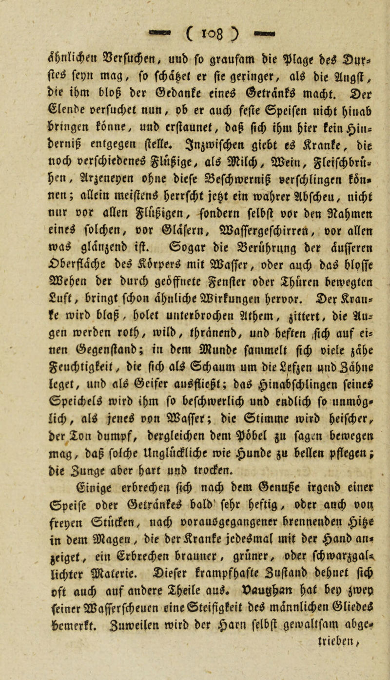 SJerfudpen, uub fo gtaufam bie ^(age be^ ^nu M frPH ntag, fo fcbd^er er ftc geringer, alö bie 2lng|l, bie tbm blo^ ber ©ebanfc eine^ ©etrdnfö macht. 2)er €tenbe oerfuchet nun, ob er auch fe|tc 6peifen nicht hinab bringen fonne, unb er(launet, bog fieh ihm fein^iiis bernig entgegen (tefte* 3n5mifc^Kn giebt e^ ^ranfe, bie noch loerfchiebene^ Slngigc, SÖlilch, SSßein, Steifchbrn» hen, Slrjenepcn ohne biefe SBefchmernig oerfcf;lingen f6n* nen; aßein mei(?en^ herrfcht je§t ein mahrer 5lbfcheu, nicht mir oor afifen Slugigen, fonbern felbjl oor ben 3lahmett eine^ folchrn, oor ©Idfern, ^Baffergefchirrett, oor allen ma^ gldnjenb t(!. 0ogar bie S5erührung ber dufferen jDberfldche be^ Äbrperg mit SUaflfer, ober auch baö blpffe SBehen ber burch geöffnete genfler ober Ühttffn betvegtcn 2uft, bringt fchon dhnliche SBirfungen hftoor* 2)er Äraiu fe roirb blag, holet unterbrochen Slthem, 5ittert, bie Gin- gen merben roth/ milb, thrdnenb, unb heften tfich auf ei» tten (§^egen(?anb; tu bem 2Runbe fammelt geh oielc jdhc geuchtigfeit, bie fich aU @chaum um bie Sefjen mibSdhnc leget, unb al^ @eifer ou^fliegt; ba^ ^inabfchlingen feinet 0peichel^ mirb ihm fo befchmerlich unb enblich fo unmög* lieh, al^ jene^ oon SlBaflfer; bie Stimme wirb heifcher^ ber ion bumpf, bergleichen bem ^obel ju fagm betoegen mag, bag folchc Unglucflichc n>ie ^unbe $u bellen pflegen; bie Sunge aber hart unb troefen. Einige erbrechen geh nach bem Genüge irgenb einer Speife ober (Setrdnfe^ halb' feht heftig / ober auch oon frepen Stuefen, nach oorauOgegangencr brennenben ^i|e tn bem 3Äagen, bie ber^ranfe jebe^mol mit ber .^anb an» jeiget, ein Erbrechen brauner, grüner, ober fchmar^gaU lichter fölaterie. 2)lefcr krampfhafte Suganb behnet geh oft auch auf anbere Xheilc au^# hat bep 5mep feiner 2Bagerfcheuen eineSteiggfeit M mdnnlichen öliebe^ bemerkt. Snmcilen wirb ber .^arn felbg gewaltfmn abge^ |rieben>